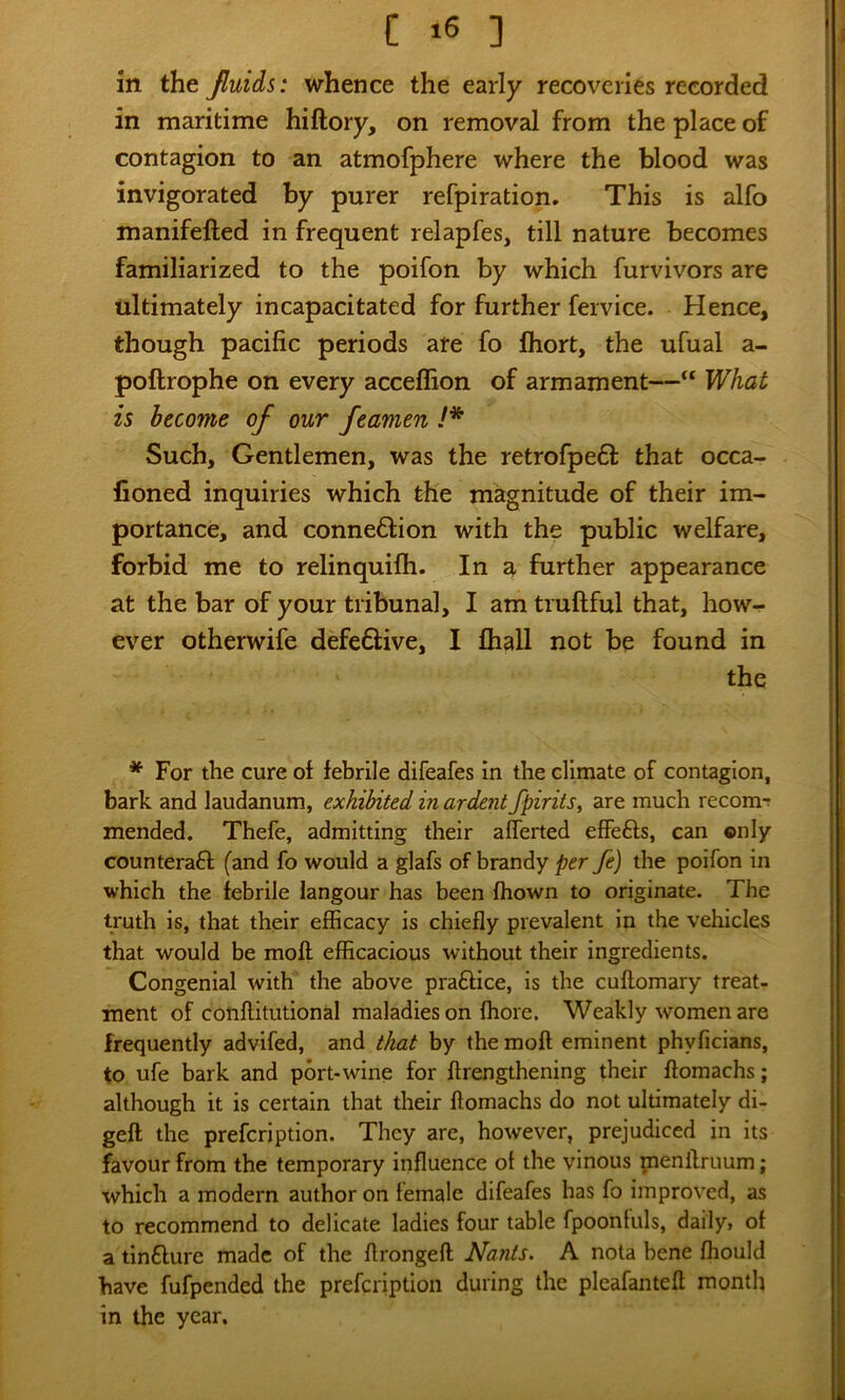 C >6 ] in the fluids: whence the early recoveries recorded in maritime hiftory, on removal from the place of contagion to an atmofphere where the blood was invigorated by purer refpiration. This is alfo manifefted in frequent relapfes, till nature becomes familiarized to the poifon by which furvivors are ultimately incapacitated for further fervice. Hence, though pacific periods are fo fliort, the ufual a- poftrophe on every acceflion of armament—“ What is become of our feamen !* Such, Gentlemen, was the retrofpe61: that occa- fioned inquiries which the magnitude of their im- portance, and conneflion with the public welfare, forbid me to relinquifti. In a further appearance at the bar of your tribunal, I am truftful that, how- ever otherwife defeftive, I fhall not be found in the * For the cure of febrile difeafes in the climate of contagion, bark and laudanum, exhibited in ardent fpirits, are much recom-: mended. Thefe, admitting their aflerted effefts, can ©niy counterafl (and fo would a glafs of brandy per Je) the poifon in which the febrile langour has been fhown to originate. The truth is, that their efficacy is chiefly prevalent in the vehicles that would be moll efficacious without their ingredients. Congenial with the above prafHce, is the cuftomary treat- ment of conflitutional maladies on ffiore. Weakly women are frequently advifed, and that by the moft eminent phyficians, to ufe bark and port* wine for ftrengthening their ftoraachs; although it is certain that their ftomachs do not ultimately di- geft the prefcription. They are, however, prejudiced In its favour from the temporary influence of the vinous penllruum; which a modern author on female difeafes has fo improved, as to recommend to delicate ladies four table fpoonfuls, daily, of a tinflure made of the flrongefl Nants. A nota bene fhould have fufpended the prefcription during the pleafantefl month in the year.