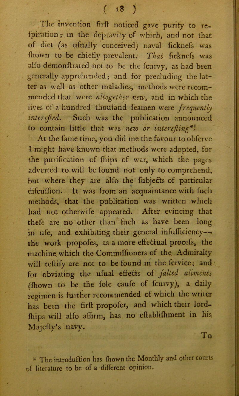 ( ) ' The invention hrft noticed gave purity to rc- fpiration; in the depravity of which, and not that of diet ( as ufually conceived] naval ficknefs was ftiown to be chiefly prevalent.' That ficknefs was alfo demonflrated not to be the feurvy, as had been generally apprehended; and for precluding the lat- ter as well as other maladies, methods were recom- mended that were altogether neWy and in which the lives of a hundred thoufand feamen were frequently interefed. Such was the publication announced to contain little that was new or interefing*\ At the fame time, you did me the favour to obferve I might have known that methods were adopted, for the purification of Ihips of war, which the pages adverted to will be found not only to comprehend, but where they are alfo the fubje61:s of particular difcuflTion. It was from an acquaintance with fuch methods, that the publication was written which had not otherwife appeared. After evincing that thefe are no other than fuch as have been long in ufe, and exhibiting their general infufficiency—r the work propofes, as a more effedlual procefs, the machine which the CommiflTioners of the. Admiralty will teftify are not to be found in the fervice; and for obviating the ufual effedls of faked aliments (fhown to be the foie caufe of feurvy), a daily regimen is further recoiwmended of which the writer has been the firft propofer, and whicli their lord- Ihips will alfo aflirm, has no ellablilhment in his Majefly’s navy. To * The introdufllon has Ihown the Monthly and other courts of literature to be of a different opinion.