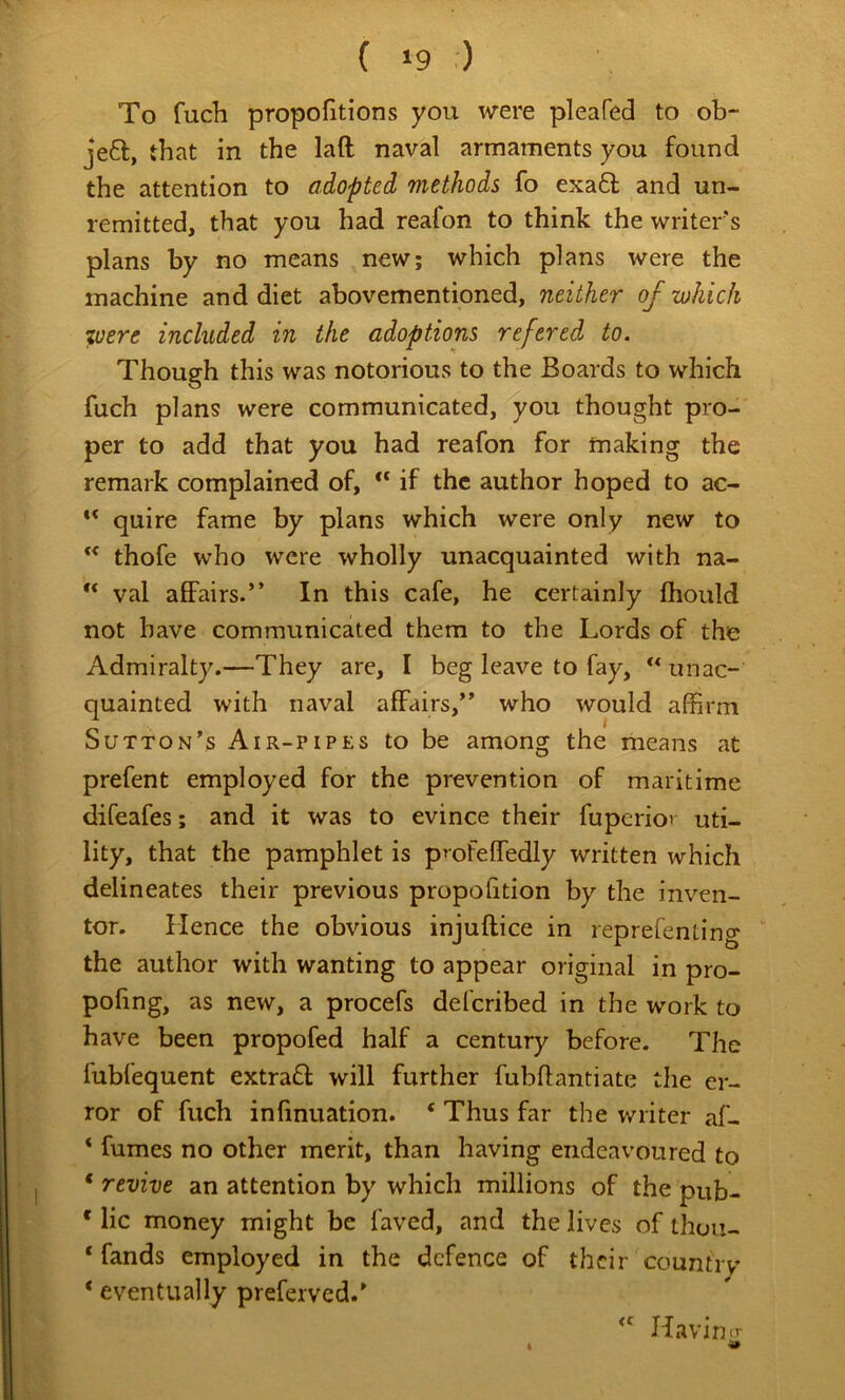 { »9 :) To fuch propofitions you were pleafed to ob- je6l, that in the laft naval armaments you found the attention to adopted methods fo exa6l and un- remitted, that you had reafon to think the writer's plans by no means new; which plans were the machine and diet abovementioned, neither of which were included in the adoptions refered to. Though this was notorious to the Boards to which fuch plans were communicated, you thought pro- per to add that you had reafon for making the remark complained of, if the author hoped to ac- ** quire fame by plans which were only new to “ thofe who were wholly unacquainted with na- val affairs.” In this cafe, he certainly fhould not have communicated them to the Lords of the Admiralty.—They are, I beg leave to fay, ” unac- quainted with naval affairs,” who would affirm I Sutton’s Air-pipes to be among the means at prefent employed for the prevention of maritime difeafes; and it was to evince their fuperiov uti- lity, that the pamphlet is p’ofeffedly written which delineates their previous propofition by the inven- tor. Hence the obvious injuftice in reprefenting the author with wanting to appear original in pro- pofing, as new, a procefs deferibed in the work to have been propofed half a century before. The fubfequent extraft will further fubft anti ate the er- ror of fuch infmuation. ‘ Thus far the writer af- ‘ fumes no other merit, than having endeavoured to ‘ revive an attention by which millions of the pub- * lie money might be laved, and the lives of thuu- ‘ fands employed in the defence of their country * eventually preferved.’ i cc Havinir