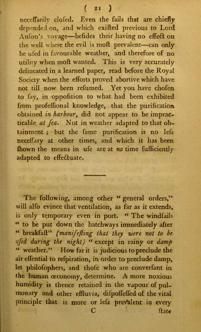( ) neceffarily clofed* Even the fails that are chiefly depended on, and which exifted previous to Lord Anlbn’s voyage—befides their having no elFeft on the well wliere the evil is moft prevalent—can only be ufed in favourable weather, and therefore of no utility when moft wanted. This is very accurately delineated in a learned paper, read before the Royal Society when the efforts proved abortive which have not till now been refumed. Yet you have chofen to fay, in oppofition to what had been exhibited from profeflional knowledge, that the purification obtained in harbour, did not appear to be imprac- ticable at fea. Not in weather adapted to that ob- tainment ; but the fame purification is no lefs necelfary at other times, and which it has been ftiown the means in ufe are at no time fufficiently adapted to effeduate. The following, among other “ general orders,** will alfo evince that ventilation, as far as it extends, is only temporary even in port. “ The windfalls  to be put down the hatchways immediately after “ breakfaft** (manifefting that they were not to be ufed during the night)  except in rainy or damp  weather.’* How far it is judicious to preclude the air effential to refpiration, in order to preclude damp, let philofophers, and thofe who are converfant in the human oeconomy, determine. A more noxious humidity is thence retained in the vapour of pul- monary and other effluvia, difpoflelTed of the vital principle that is more or lefs prevalent in every C ■ ftate
