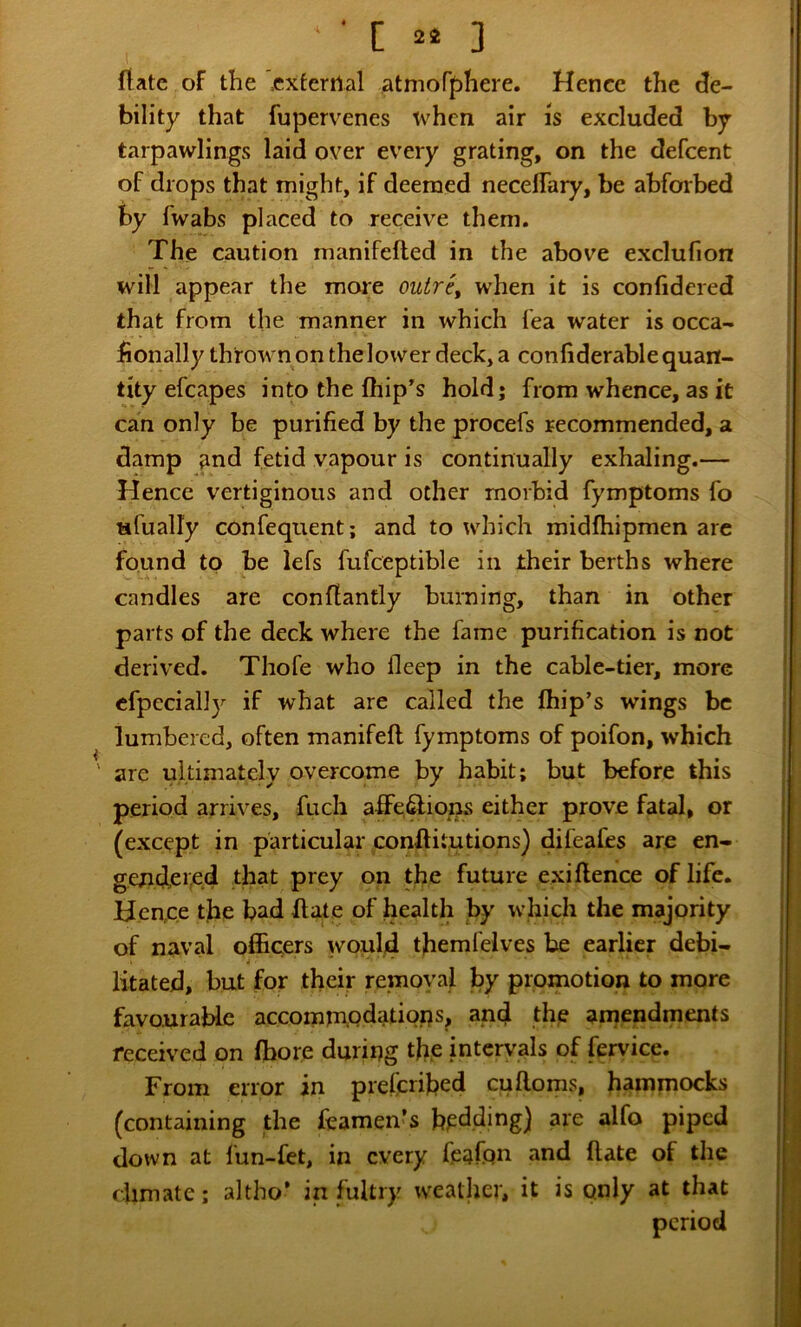 ■ C 3 (late of the '=exfertlal atmoff)here. Hence the de- bility that fupervenes when air is excluded by tarpawlings laid over every grating, on the defeent of drops that might, if deemed neceffary, be ahforbed by fwabs placed to receive them. The caution manifefted in the above exclufion will appear the more outre, when it is confidered that from the manner in which fea water is occa- fionally thrown on the lower deck, a confiderable quan- tity efcapes into the fhip’s hold; from whence, as it can only be purified by the procefs recommended, a damp and fetid vapour is continually exhaling.— Hence vertiginous and other morbid fymptoms fo ufually confequent; and to which midfhipmen arc found to be lefs fufceptible in their berths where candles are conflantly burning, than in other parts of the deck where the fame purification is not derived. Thofe who deep in the cable-tier, more cfpecially if what are called the fhip’s wings be lumbered, often manifefl fymptoms of poifon, which are ultimately overcome by habit; but before this period arrives, fuch affe.^ions either prove fatal, or (except in particular conftitutions) difeafes are en- gendei^d that prey on the future exiflence of life. Hence the bad Hate of health by which the majority of naval officers would themfelves be earlier debi- Htated, but for their removal by promotion to more favourable accomrn.pdatiops, and the amendments received on (bore during the intervals of fervice. From error in prefenhed cufloms, hammocks (containing the feamen’s bidding) are alfo piped down at fun-fet, in every feafqn and (late of the dimate; altho’ in fultry weather, it is only at that period