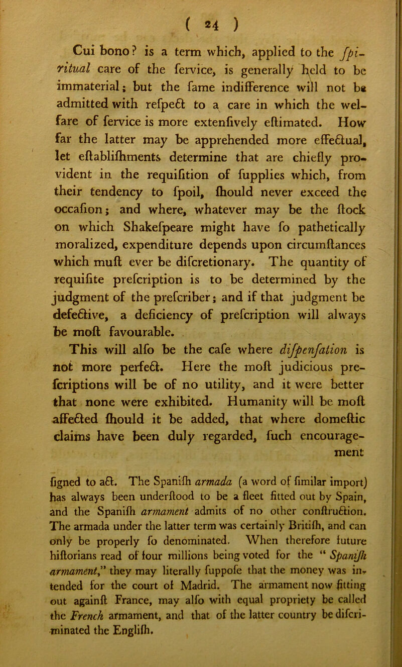 ( *4 ) Cui bono? is a term which, applied to the fpi- ritual care of the fervice, is generally bdd to be immaterial; but the fame indifference will not b« admitted with refpeft to a care in which the wel- fare of fervice is more extenfively eftimated. How far the latter may be apprehended more efiFeQual, let eftablifhments determine that are chiefly pro- vident in the requifition of fupplies which, from their tendency to fpoil, fhould never exceed the occafion; and where, whatever may be the flock on which Shakefpeare might have fo pathetically moralized, expenditure depends upon circumflances which mull ever be difcretionary. The quantity of requifite prefcription is to be determined by the judgment of the prefcriber; and if that judgment be defe6live, a deficiency of prefcription will always be moft favourable. This will alfo be the cafe where dijpenfation is not more perfeft. Here the moft judicious pre- fcriptions will be of no utility, and it were better that none were exhibited. Humanity will be moft affe6led fhould it be added, that where domeftic claims have been duly regarded, fuch encourage- ment figned to a£l. The Spanifli armada (a word of fimilar import) has always been underflood to be a fleet fitted out by Spain, and the Spanifh armament admits of no other conllruftion. The armada under the latter term was certainly Britifh, and can only be properly fo denominated. When therefore future hiflorians read of four millions being voted for the “ Spani/h armament^' they may literally fuppofe that the money was iiu tended for the court of Madrid. The armament now fitting out againfl France, may alfo with equal propriety be called the French armament, and that of the latter country be diferi- minated the Englifh.