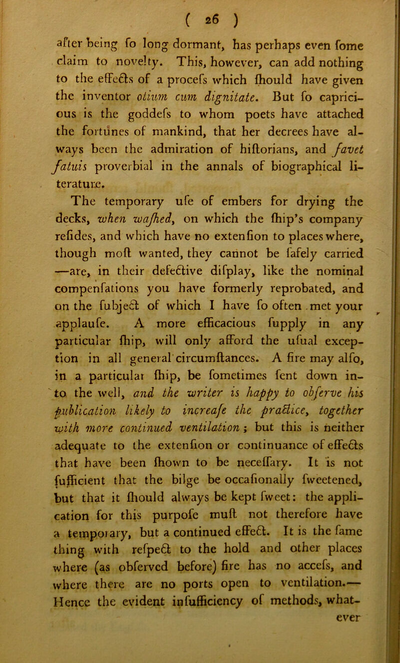 ( *6 ) afier being fo long dormant, has perhaps even fomc claim to novelty. This, however, can add nothing to the effefts of a procefs which fhould have given the inventor otium cum dignitate. But fo caprici- ous is the goddefs to whom poets have attached the fortunes of mankind, that her decrees have al- ways been the admiration of hiftorians, and favet fatuis proverbial in the annals of biographical li- teratuije. The temporary ufe of embers for drying the decks, when wajhed^ on which the ftiip’s company refides, and which have no extenfion to places where, though mod wanted, they cannot be fafely carried —are, in their defe6live difplay, like the nominal compenfations you have formerly reprobated, and on the fubje6i: of which I have fo often . met your applaufe. A more efficacious fupply in any particular Ihip, will only afford the ufual excep- tion in all general circumftances. A fire may alfo, in a particular (hip, be fometimes fent down in- to the well, and the writer is happy to obferve his publication likely to increafe the praUice^ together with more continued ventilation; but this is neither adequate to the extenfion or continuance of effe6ls that have been fliown to be neceffary. It is not fufficient that the bilge be occafionally fweetened, but that it fliould always be kept fweet: the appli- cation for this purpofe muff not therefore have a temporary, but a continued effe6l. It is the fame thing with refpedt to the hold and other places where (as obfervcd before) fire has no accefs, and where there are no ports open to ventilation.— Hence the evident infufficiency of methods, what- ever