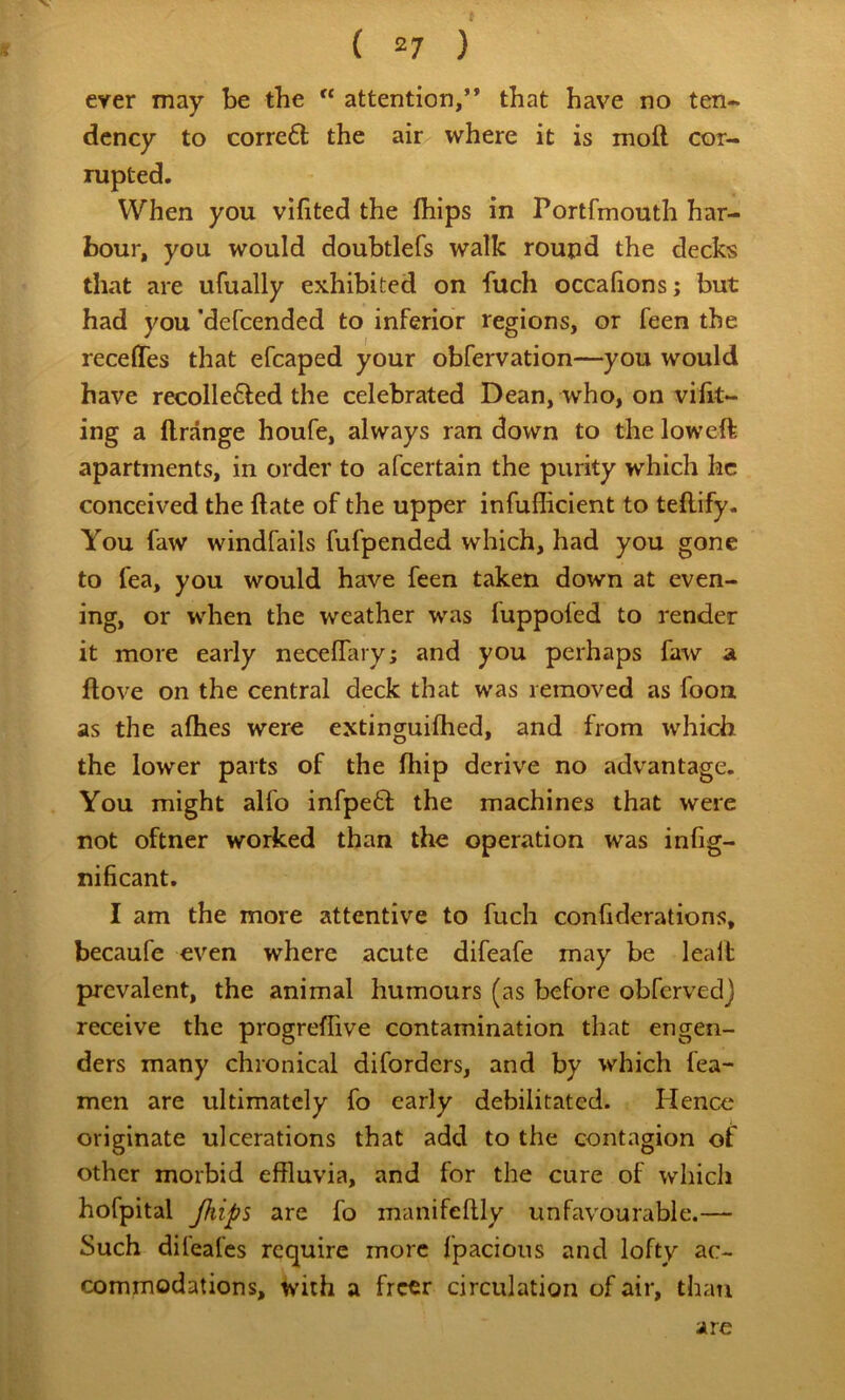 ever may be the “ attention,” that have no ten- dency to corre6l the air where it is moft cor- rupted. When you vifited the fhips in Portfmouth har- bour, you would doubtlefs walk round the decks that are ufually exhibited on fuch occalions; but had you ‘defeended to inferior regions, or feen the recefifes that efcaped your obfervation—you would have recollefted the celebrated Dean, who, on vilit- ing a llrange houfe, always ran down to the low eft apartments, in order to afeertain the purity which he conceived the ftate of the upper infuflicient to teftify. You faw windfails fufpended which, had you gone to fea, you would have feen taken down at even- ing, or when the weather was fuppofed to render it more early necelTary; and you perhaps faw a ftove on the central deck that was removed as foou as the alhes were extinguiflied, and from which the lower parts of the ftiip derive no advantage. You might alfo infpeft the machines that were not oftner worked than the operation was infig- nificant. I am the more attentive to fuch confiderations, becaufe even where acute difeafe may be leaft prevalent, the animal humours (as before obfervedj receive the progreffive contamination that engen- ders many chronical diforders, and by which fea- men are ultimately fo early debilitated. Hence originate ulcerations that add to the contagion of other morbid effluvia, and for the cure of which hofpital Jkips are fo manifeftly unfavourable.— Such difeafes require more fpacious and lofty ac- commodations, with a freer circulation of air, than are