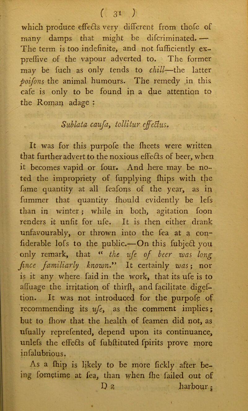 which produce effe6ls very different from thofe of many damps that might be difcriminated. —^ The term is too indefinite, and not fufficiently ex- preflive of the vapour adverted to. The former may be fuch as only tends to chill-—the latter poifons the animal humours. The remedy ,in this, cafe is only to be found in a due attention to the Romarj adage : Suhlata caufa, iollitur effcBus. It was for this purpofe the flieets were written that further advert to the noxious effefts of beer, when it becomes vapid or four. And here may be no- ted the impropriety of fupplying fhips with t|ie fame quantity at all feaforrs of the year, as ip fummer that quantity ihould evidently be lefs than in winter; while in both, agitation fopn renders it unfit for ufe. It is thep either drank unfavourably, or thrown into the fea at a cori- fiderable lofs to the public.—On this fubje6i: you only remark, that the ufe of beer was long fince familiarly known** It certainly was; nor is it any where faid in the work, that its ufe is to affuage the irrjtatioi; of thir(l, and facilitate digef- tion. It was not introduced for the purpofe of recommending its ufey as the comment implies; but to fhow that the health of feamen did not, as ufually reprefented, depend upon its continuance, unlefs the efFefts of fubftituted fpirits prove mpre infalubrious. As a Ihip is Ijkely tp be more fickly after be- ing fpm(?time at fea, than vyhen Ihe'failed out of D i? harbour I