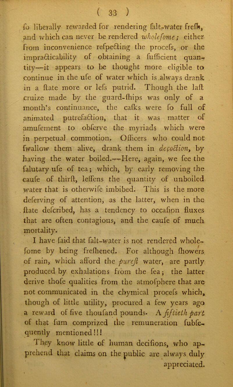 fo liberally rewarded for rendering falt-water frefb, and which can never be rendered wholefome ; either from inconvenience refpe61;ing the procefs, or the impradicability of obtaining a fufficient quan- tity—it appears to be thought more eligible to ,continue in the ufe of water which is always drank in a ftate more or lefs putrid. Though the lall cruize made by the guard-Ihips was only of a month’s continuance, the calks were fo full of animated putrefaftion, that it was matter of amufement to obferve the myriads which were in perpetual commotion. Officers who could not fwallow them alive, drank them in defoBion, by having the water boiled.Here, again, we fee the falutary ufe of tea; which, by early removing the caufe of thirft, leffens the quantity of unboiled water that is otherwife imbibed. This is the more defervino; of attention, as the latter, when in the , ftate defcribed, has a tendency to occahpn fluxes that are often contagious, and the caufe of much mortality. I have faid that falt-water is not rendered whole- fome by being frefhened. For although Ihowers of rain, which afford the pureji water, are partly produced by exhalations from the fea; the latter derive thofe qualities from the atmofphere that are not communicated in the chymical procefs which, though of little utility, procured a few years ago a reward of five thoufand pounds- A fiftieth part of that fum compri?^ed the remuneration fubfe- quently mentioned!!! They know little of human decilions, who ap- prehend that claims on the public are always duly appreciated.