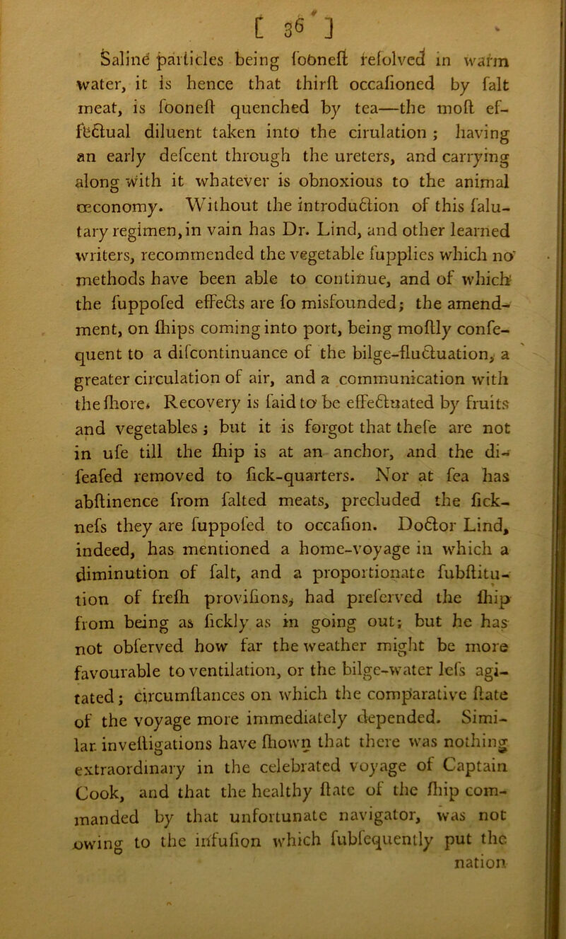 Saline particles being lodnefi relolvecl in warm water, it is hence that thirft occafioned by fait meat, is fooneft quenched by tea—the moft ef- fb6lual diluent taken into the cirulation ; having an early defcent through the ureters, and carrying along with it whatever is obnoxious to the animal CEconomy. Without the introduftion of this falu- tary regimen,in vain has Dr. Lind, and other learned writers, recommended the vegetable fupplies which no' methods have been able to continue, and of which the fuppofed effefts are fo misfounded; the amend- ment, on fhips coming into port, being moftly confe- quent to a difcontinuance of the bilge-flucluation, a greater circulation of air, and a communication with theiliore* Recovery is faid to be elFeftuated by fruits and vegetables; but it is forgot that thefe are not in ufe till the Ihip is at an anchor, and the di- feafed removed to fick-quarters. Nor at fea has abftinence from falted meats, precluded the fick- nefs they are fuppofed to occafion. Do6lor Lind, indeed, has mentioned a home-voyage in which a diminution of fait, and a proportionate fubftitu- tion of frefti provifionSi had prefervcd the Ihip from being as fickly as in going out; but he has not obferved how far the weather might be more favourable to ventilation, or the bilge-water Icfs agi- tated; circumllances on rvhich the comparative hate of the voyage more immediately depended. Simi- lar. invelligations have fliown that there was nothing extraordinary in the celebrated voyage of Captain Cook, and that the healthy ftatc of die fliip com- manded by that unfortunate navigator, was not jow'ing to the ihfufion which fubfequemly put the nation