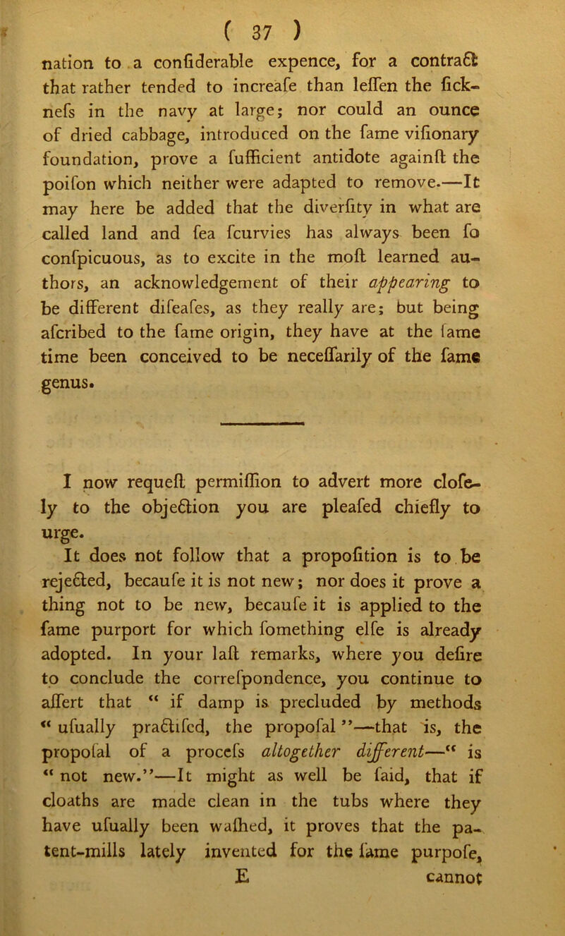 nation to . a confiderable expence, for a contrafl: that rather tended to increafe than leflen the fick- nefs in the navy at large; nor could an ounce of dried cabbage, introduced on the fame vilionary foundation, prove a fufficient antidote againft the poifon which neither were adapted to remove.—It may here be added that the diverfity in what are called land and fea fcurvies has always been fo confpicuous, as to excite in the mofl learned au- thors, an acknowledgement of their appearing to be diflFerent difeafes, as they really are; but being afcribed to the fame origin, they have at the fame time been conceived to be neceffarily of the fame genus. I now requefl permiffion to advert more clofe- ly to the objeftion you are pleafed chiefly to urge. It does not follow that a propofition is to be rejefted, becaufe it is not new; nor does it prove a thing not to be new, becaufe it is applied to the fame purport for which fomething elfe is already adopted. In your laft remarks, where you defire to conclude the correfpondence, you continue to aflert that if damp is precluded by methods “ ufually pra6tifcd, the propofal ”—that is, the propofal of a proccfs altogether different— is “ not new.”—It might as well be faid, that if deaths are made clean in the tubs where they have ufually been waflied, it proves that the pa- tent-mills lately invented for the fame purpofe, E cannot