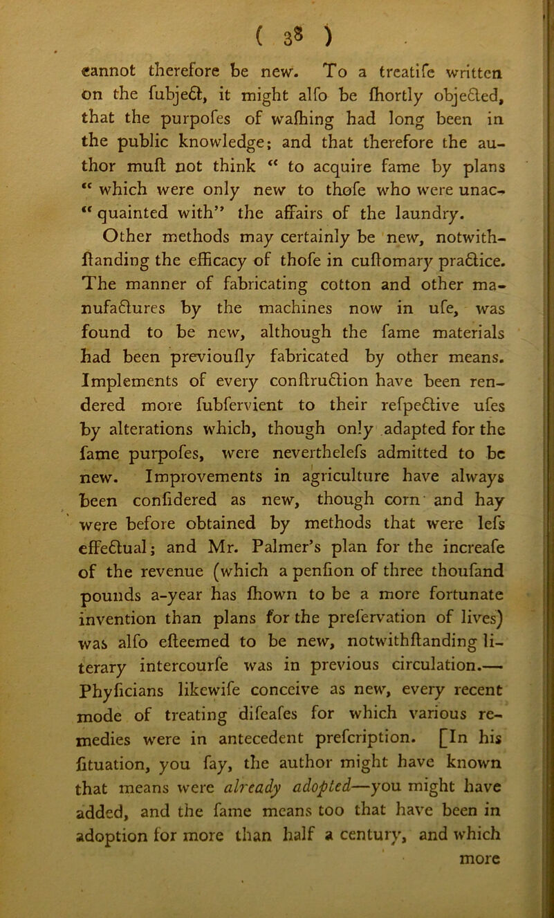 cannot therefore be new- To a trcatife written on the fubje£f, it might alfo be fhortly obje6led, that the purpofes of wafhing had long been in the public knowledge; and that therefore the au- thor muft not think to acquire fame by plans “ which were only new to thofe who were unac- ** quainted with’* the affairs of the laundry. Other methods may certainly be new, notwith- flanding the efficacy of thofe in cuflomary pra6lice. The manner of fabricating cotton and other ma- nufaQurcs by the machines now in ufe, was found to be new, although the fame materials had been previoufly fabricated by other means. Implements of every conftru^fion have been ren- dered more fubfervient to their refpe6live ufes by alterations which, though only adapted for the fame purpofes, were neverthelefs admitted to be new. Improvements in agriculture have always been confidered as new, though corn and hay were before obtained by methods that were lefs effe6lual; and Mr. Palmer’s plan for the increafe of the revenue (which a penfion of three thoufand pounds a-year has fhown to be a more fortunate invention than plans for the prefervation of lives) was alfo efteemed to be new, notwithflanding li- terary intercourfe was in previous circulation.— Phyficians likewife conceive as new, every recent mode of treating difeafes for which various re- medies were in antecedent prefeription. [In his fituation, you fay, the author might have known that means were already adopted—you might have added, and the fame means too that have been in adoption for more than half a century, and which more