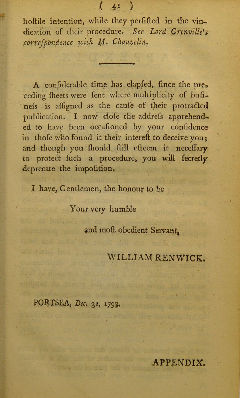 hoflile intention, while they perfifted in the vin- dieation of their procedure. See Lord Grenville^s correfp'ondence with Chauvelinf A confidephle time has elapfed, fince the prc:? ceding flieets were fent where multiplicity of bull- nefs is affigned as the caufe of their protradled publication. I now dofe the addrefs apprehend- ed to have been occalioned by your confidence in thofe who found it their interefl: to deceive you; and though you fliould ftill efleem it necelTaiy to proteft fuch a procedure, you will fecretly deprecate the impofition, I have. Gentlemen, the honour to be Your very humble ?nd mo ft obedient Servantj, WILLIAM RENWICK, PORTSEA, Dec, 31, 1793, APPENDIX.