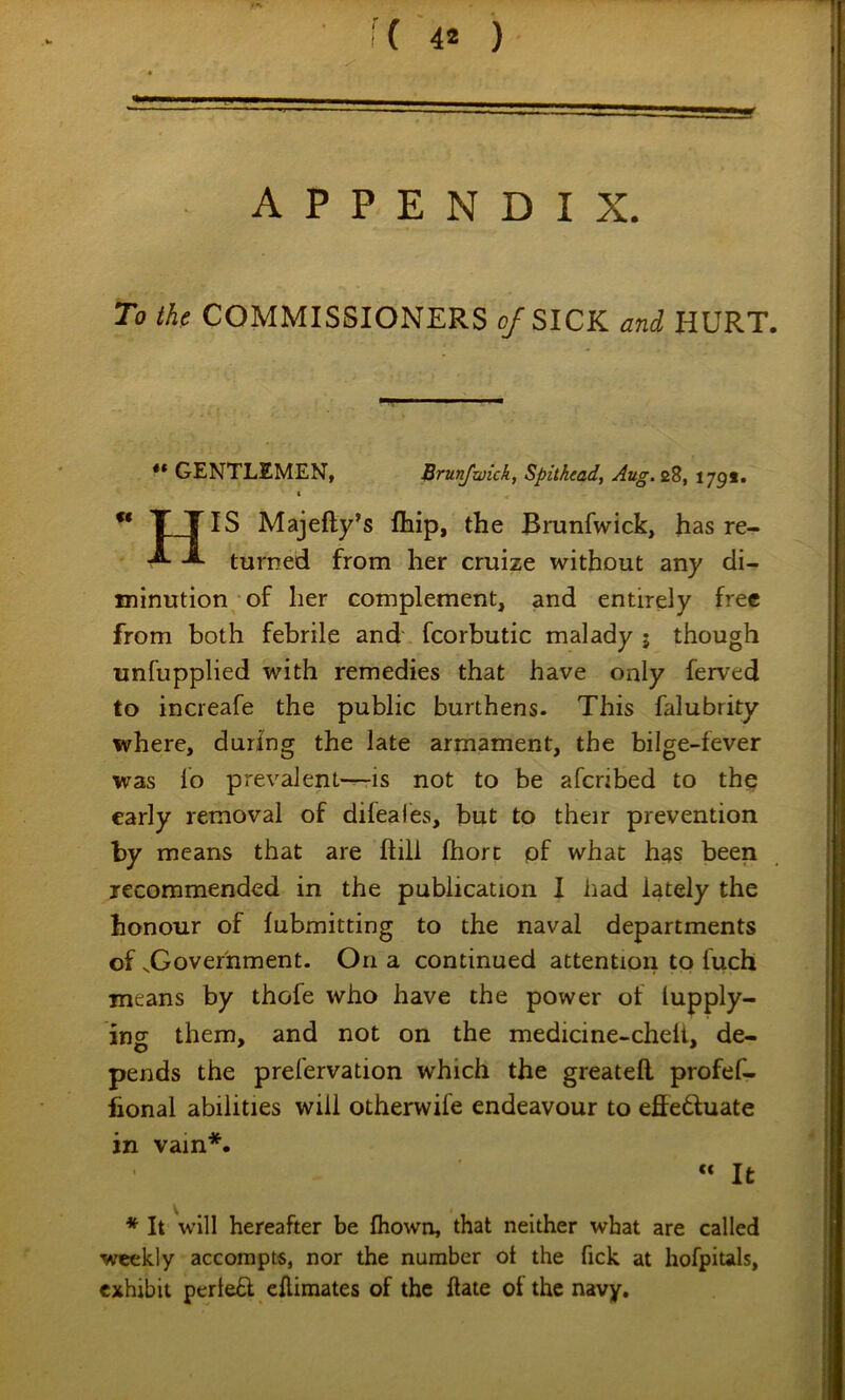 To the COMMISSIONERS o/SICK and HURT. ** GENTLEMEN, Brunjwick, Spitkead, Aug.zZ, 1791. t ** TTIS Majefty’s flaip, the Brunfwick, has re- turned from her cruize without any di- minution/of her complement, and entirely free from both febrile and fcorbutic malady j though unfupplied with remedies that have only ferved to increafe the public burthens. This falubrity where, during the late armament, the bilge-fever was lo prevalenl-^is not to be afenbed to the early removal of difeales, but to their prevention by means that are ftill fhorc pf what has been jecommended in the publication X had lately the honour of fubmitting to the naval departments of ..Government. On a continued attentiori to fuch means by thofe who have the power of lupply- ins them, and not on the medicine-chelt, de- pends the prelervation which the greatefl profef- fional abilities will otherwife endeavour to effeftuate in vain*. « It * It will hereafter be fliown, that neither what are called weekly accompts, nor the number ot the fick at hofpitals, exhibit perie£l eftimates of the Hate of the navy.