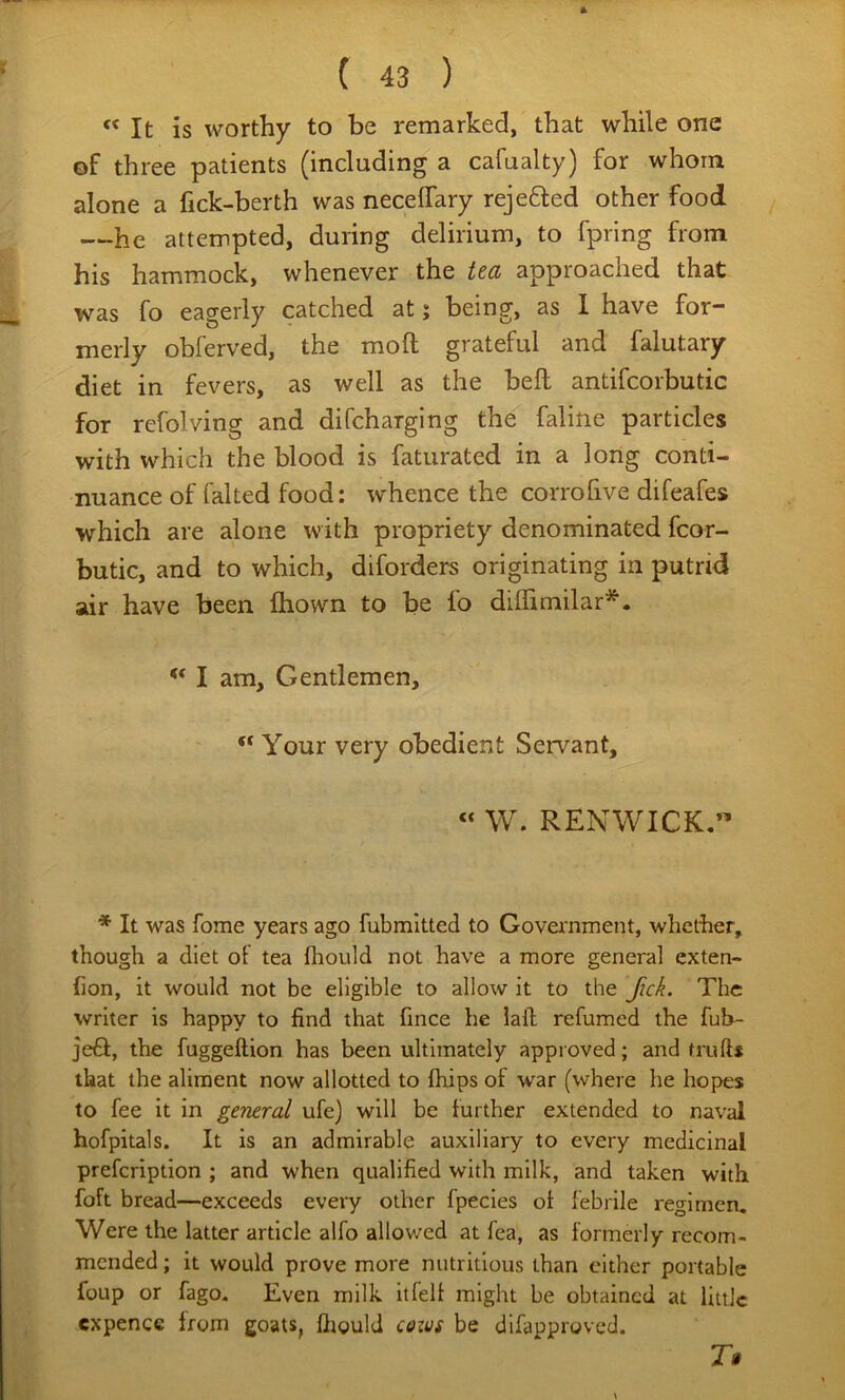 It is worthy to be remarked, that while one of three patients (including a cafualty) for whom alone a fick-berth was necelfary rejefted other food / —he attempted, during delirium, to fpring from his hammock, whenever the tea approached that was fo eagerly catched at; being, as 1 have for- merly obferved, the moft grateful and falutary diet in fevers, as well as the bell antifcorbutic for refolving and difcharging the faline particles with which the blood is faturated in a long conti- nuance of faked food: whence the corrofive difeafes which are alone with propriety denominated fcor- butic, and to which, diforders originating in putrid air have been fhown to be fo dilTimilar*.  I am. Gentlemen,  Your very obedient Servant, « W. RENWICK.” * It was fome years ago fubmitted to Government, whether, though a diet of tea fliould not have a more general exten- (ion, it would not be eligible to allow it to the Jick. The writer is happy to find that fince he laft refumed the fuh- jefl, the fuggellion has been ultimately approved; and truft* that the aliment now allotted to (hips of war (where he hopes to fee it in general ufe) will be further extended to naval hofpitals. It is an admirable auxiliary to every medicinal prefcription ; and when qualified with milk, and taken with foft bread—exceeds every other fpecies of febrile regimen. Were the latter article alfo allowed at fea, as formerly recom- mended ; it would prove more nutritious than cither portable foup or fago. Even milk itfelf might be obtained at little cxpence from goats, fliould qq-h3S be difapproved.