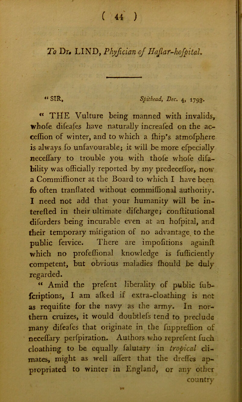To Dr# LIND, Phyfician of HaJlar-hofpitaL •* SIR, Spitheadf Dec, 4, 1793. ” THE Vulture being manned with invalids, whofe difeafes have naturally increafed on the ac- ceffion of winter, and to which a Ihip*s atmofphere is always fo unfavourable; it will be more efpecially neceflary to trouble you with thofe whofe difa- bility was officially reported by my predeceflbr, now a Commiffioner at the Board to which I have been fo often tranflated without commiffional authority, I need not add that your humanity will be in- terefted in their ultimate difcharge; conftitutional diforders being incurable even at an hofpital, and their temporary mitigation of no advantage, to the public fervice. There are impofitions againff. which no profeffional knowledge is fufficiently competent, but obvious maladies Ihould be duly regarded. “ Amid the prefent liberality of public fub- fcriptions, I am afked if extra-cloathing is not as requifite for the navy as the army. In nor- thern cruizes, it would doubtlefs tend to preclude many difeafes that originate in the fuppreffion of ' ncceffary perfpiration. Authors who reprefent fuch cloathing to be equally falutary in tropical cli- mates, might as well affert that the drefles ap- propriated to winter in England, or any other country