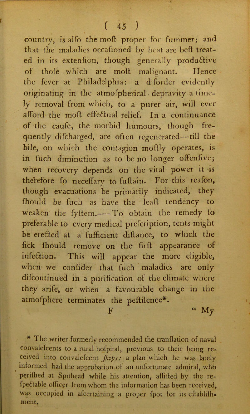 country, is alfo the mofl proper for fummer; and that the maladies occafioned by heat are befl treat- ed in its extenlion, though generally produ6li\'e of thofe which are mod malignant. Hence the fever at Philadelphia: a difbrder evidently originating in the atmofpherical • depravity a time- ly removal from which, to a purer air, will ever afford the moft effe6lual relief. In a continuance \ of the caufe, the morbid humours, though fre- quently difcharged, are often regenerated—till the bile, on which the contagion mofUy operates, is in fuch diminution as to be no longer offenfive; when recovery depends on the vital power it is therefore fo neceffary to fuftain. For this reafon, though evacuations be primarily indicated, they Ihould be fuch as have the lead tendency to weaken the fydem. To obtain the remedy fo preferable to every medical prefcription, tents might be ere6led at a fufficient didance, to which the fick diould remove on the lird appearance of infeftion. This will appear the more eligible, when we confider that fuch maladies are only difcontinued in a purification of the climate where they arife, or when a favourable change in the atmofphere terminates the pedilence*. F “ My * The writer formerly recommended the tranflation of naval convalefcents to a rural hofpital, previous to their being re- ceived into convalefcent Jhips: a plan which he was lately ^ inlormed had the approbation of an unfortunate admiral, who perilhed at Spiihead while his attention, affilted by the re- fpe6table olhcjir troin whom the inlormation has been received, was occupied in afcerlaining a proper fpot lor its cllabhlh- ment.