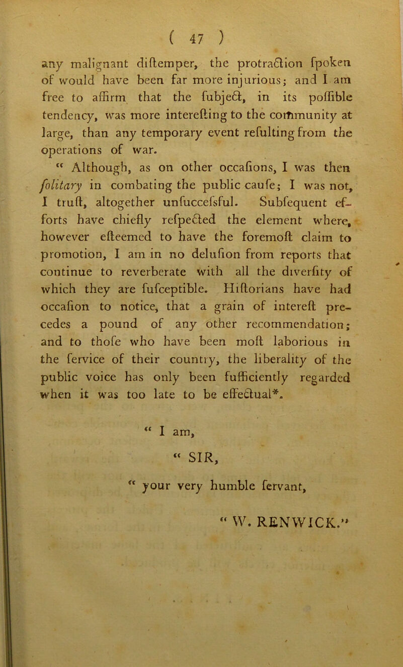 any malignant diftemper, the protraction fpoken of would have been far more injurious; and I am free to affirm that the fubjeCt, in its poffible tendency, was more interefting to the cottimunity at large, than any temporary event refulting from the operations of war. ” Although, as on other occalions, I was then folitary in combating the public caufe; I was not, I truft, altogether unfuccefsful. Subfequent ef- forts have chiefly refpeCled the element where, however efteemed to have the foremoft claim to promotion, I am in no delufion from reports that continue to reverberate with all the diverfity of which they are fufceptible. Hiftorians have had occahon to notice, that a grain of intereft pre- cedes a pound of any other recommendation; and to thofe who have been moil laborious in the fervice of their country, the liberality of the public voice has only been fufficiently regarded when it was too late to be effetlual*. I am, « SIR,  your very humble fervant, W. RENWICK.’*