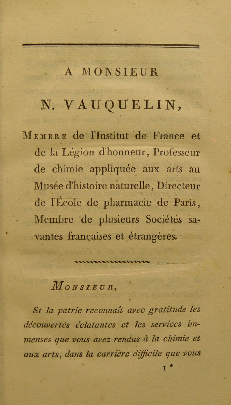 A MONSIEUR * N. VAUQUELIN, / Membre de l’Institut de France et de la Légion d’honneur, Professeur de chimie appliquée aux arts au Musée d’histoire naturelle, Directeur de l'École de pharmacie de Paris, Membre de plusieurs Sociétés sa- vantes françaises et étrangères. Mo N S IE U R, 9 Si la patrie reconnaît avec gratitude les découvertes éclatantes et les services im- menses que vous avez rendus à la chimie et aux arts, dans la carrière difficile que vous * i