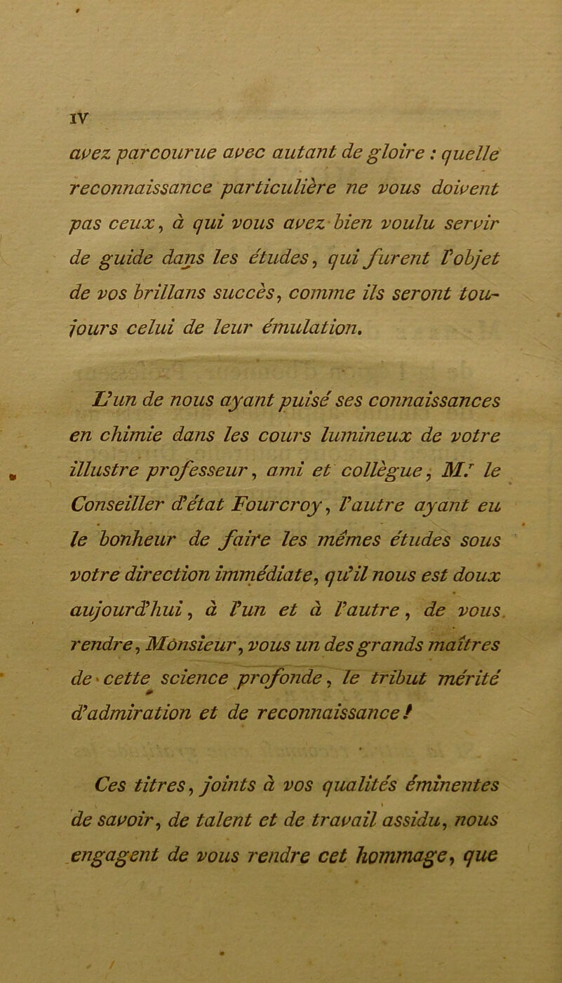 avez -parcourue avec autant de gloire : quelle reconnaissance particulière ne vous doivent pas ceux, à qui vous avez bien voulu servir de guide dans les études, qui furent V objet de vos brillans succès, comme ils seront tou- jours celui de leur émulation. U un de nous ayant puisé ses connaissances en chimie dans les cours lumineux de votre illustre professeur, ami et collègue, M.r le Conseiller d’état Fourcroy, Vautre ayant eu le bonheur de faire les mêmes études sous votre direction immédiate, qu’il nous est doux aujourd’hui, à l’un et à l’autre, de vous rendre, Monsieur, vous un des grands maîtres de cette science profonde, le tribut mérité d’admiration et de reconnaissance ! Ces titres, joints à vos qualités éminentes t » de savoir, de talent et de travail assidu, nous engagent de vous rendre cet hommage, que