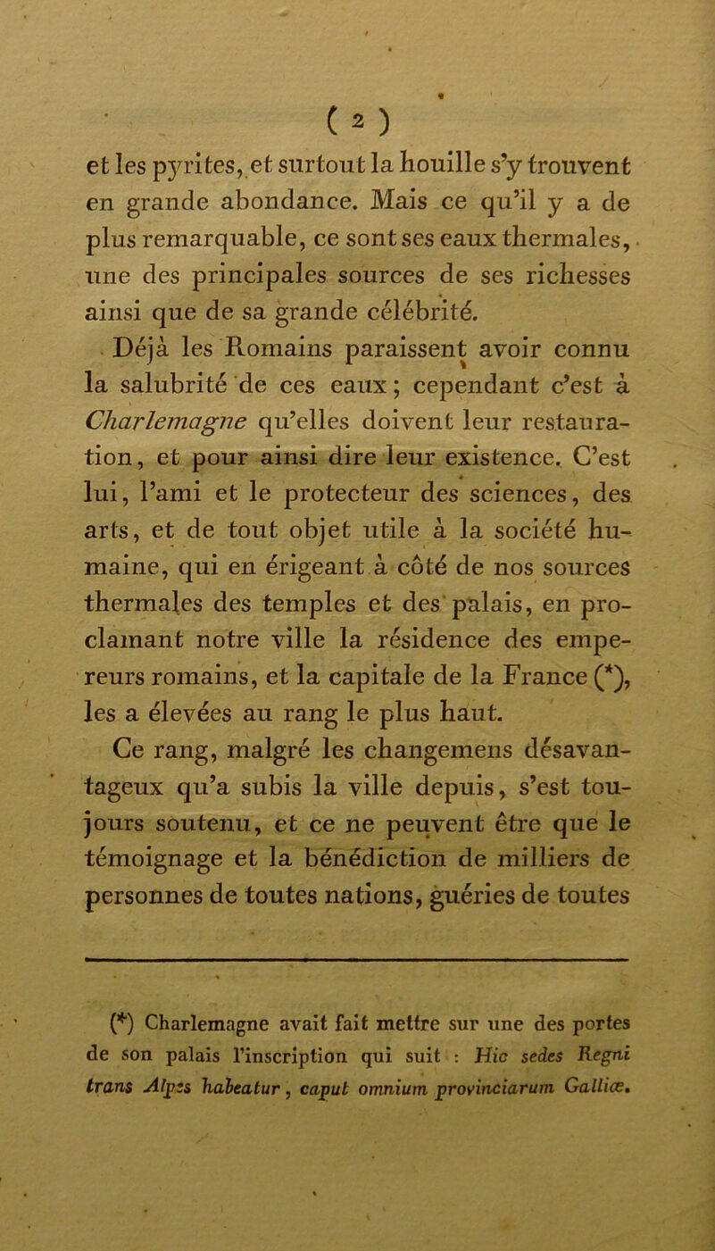 et les pyrites, et surtout la houille s’y trouvent en grande abondance. Mais ce qu’il y a de plus remarquable, ce sont ses eaux thermales, une des principales sources de ses richesses ainsi que de sa grande célébrité. Déjà les Romains paraissent avoir connu la salubrité de ces eaux ; cependant c’est à Charlemagne qu’elles doivent leur restaura- tion , et pour ainsi dire leur existence. C’est lui, l’ami et le protecteur des sciences, des arts, et de tout objet utile à la société hu- maine, qui en érigeant à côté de nos sources thermales des temples et des palais, en pro- clamant notre ville la résidence des empe- reurs romains, et la capitale de la France (*), les a élevées au rang le plus haut. Ce rang, malgré les changemens désavan- tageux qu’a subis la ville depuis, s’est tou- jours soutenu, et ce ne peuvent être que le témoignage et la bénédiction de milliers de personnes de toutes nations, guéries de toutes (*) Charlemagne avait fait mettre sur une des portes de son palais l’inscription qui suit : Hic sedes Regni trans Alpzs haleatur, capul omnium provinciarum Gallice.