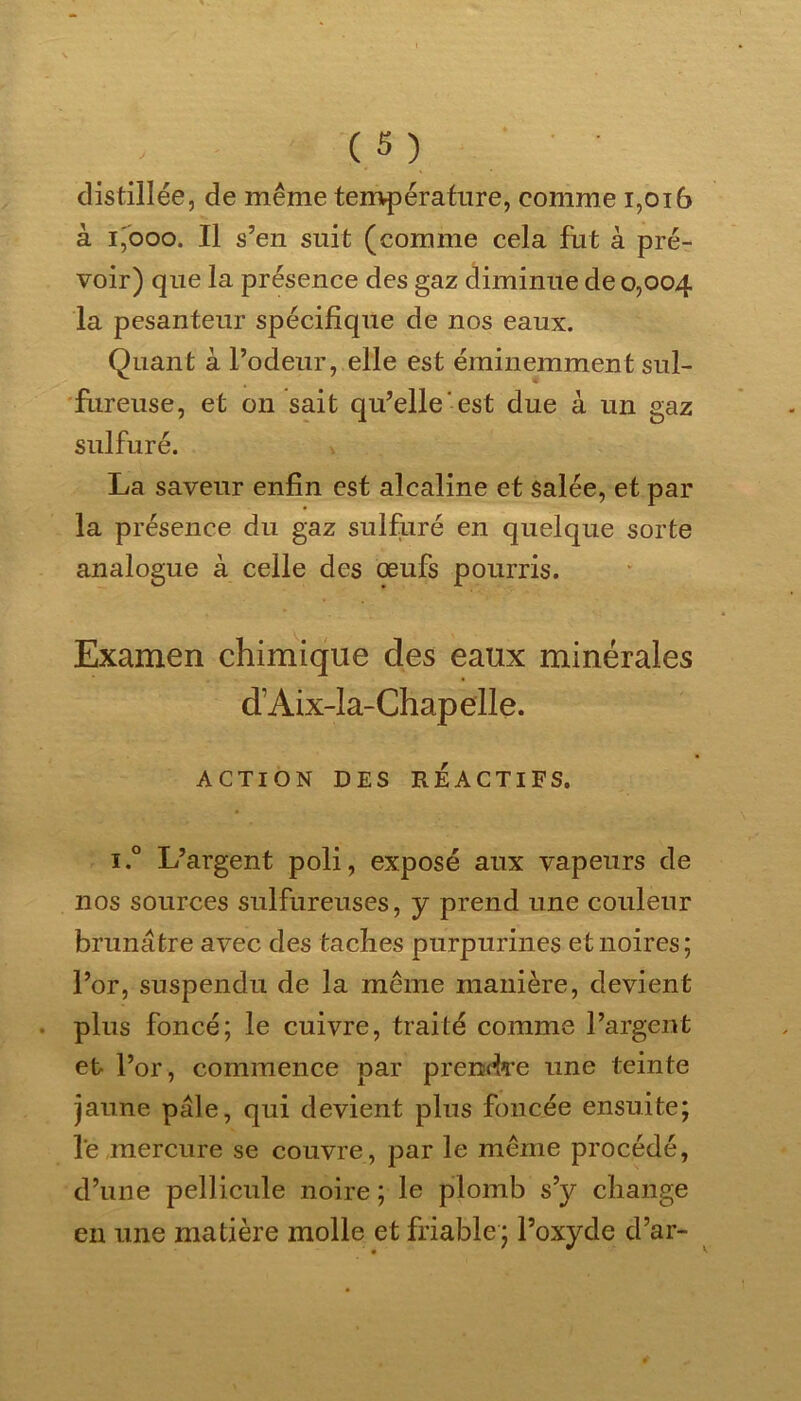 distillée, de même température, comme 1,016 à i'ooo. Il s’en suit (comme cela fut à pré- voir) que la présence des gaz diminue de 0,004 la pesanteur spécifique de nos eaux. Quant à l’odeur, elle est éminemment sul- fureuse, et on sait qu’elle est due à un gaz sulfuré. La saveur enfin est alcaline et salée, et par la présence du gaz sulfuré en quelque sorte analogue à celle des œufs pourris. Examen chimique des eaux minérales d’Aix-la-Chapelle. ACTION DES RÉACTIFS. i.° L’argent poli, exposé aux vapeurs de nos sources sulfureuses, y prend une couleur brunâtre avec des taches purpurines et noires; l’or, suspendu de la même manière, devient plus foncé; le cuivre, traité comme l’argent et l’or, commence par prendre une teinte jaune pâle, qui devient plus foncée ensuite; le mercure se couvre, par le même procédé, d’une pellicule noire; le plomb s’y change en une matière molle et friable; l’oxyde d’ar-