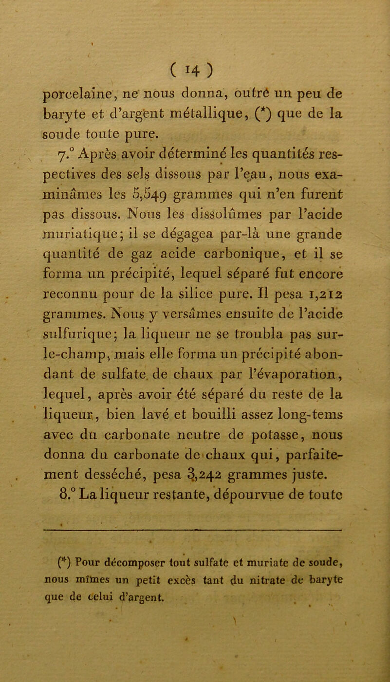 porcelaine, ne nous donna, outré un peu de baryte et d’argent métallique, (*) que de la soude toute pure. 7.0 Après avoir déterminé les quantités res- pectives des sels dissous par l’eau, nous exa- minâmes les 5,549 grammes qui n’en furent pas dissous. Nous les dissolûmes par l’acide muriatique; il se dégagea par-là une grande quantité de gaz acide carbonique, et il se forma un précipité, lequel séparé fut encore reconnu pour de la silice pure. Il pesa 1,212 grammes. Nous y versâmes ensuite de l’acide sulfurique; la liqueur ne se troubla pas sur- le-champ, mais elle forma un précipité abon- dant de sulfate, de chaux par l’évaporation, lequel, après avoir été séparé du reste de la liqueur , bien lavé et bouilli assez long-tems avec du carbonate neutre de potasse, nous donna du carbonate de chaux qui, parfaite- ment desséché, pesa 3,242 grammes juste. 8.° La liqueur restante, dépourvue de toute (*) Pour décomposer tout sulfate et muriate de soude, nous mîmes un petit excès tant du nitrate de baryte que de celui d’argent. *■ > \