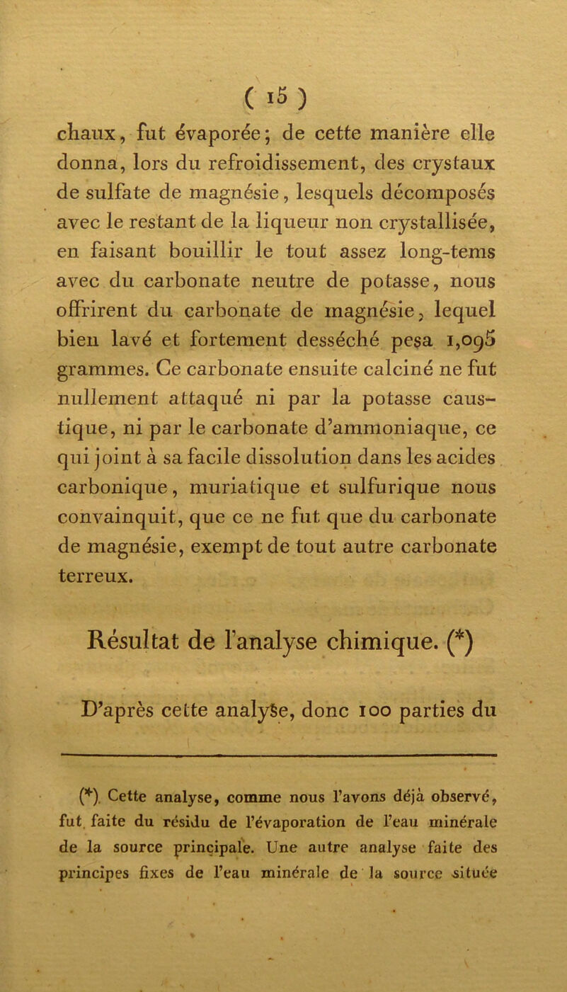 chaux, fut évaporée; de cette manière elle donna, lors du refroidissement, des crystaux de sulfate de magnésie, lesquels décomposés avec le restant de la liqueur non crystallisée, en faisant bouillir le tout assez long-tems avec du carbonate neutre de potasse, nous offrirent du carbonate de magnésie > lequel bien lavé et fortement desséché pesa i,oq5 grammes. Ce carbonate ensuite calciné ne fut nullement attaqué ni par la potasse caus- tique, ni par le carbonate d’ammoniaque, ce qui joint à sa facile dissolution dans les acides carbonique, muriatique et sulfurique nous convainquit, que ce ne fut que du carbonate de magnésie, exempt de tout autre carbonate terreux. Résultat de l’analyse chimique. (*) D’après cette analyse, donc ioo parties du (*). Cette analyse, comme nous l’avons déjà observé, fut. faite du résidu de l’évaporation de l’eau minérale de la source principale. Une autre analyse faite des pi’incipes fixes de l’eau minérale de la source située