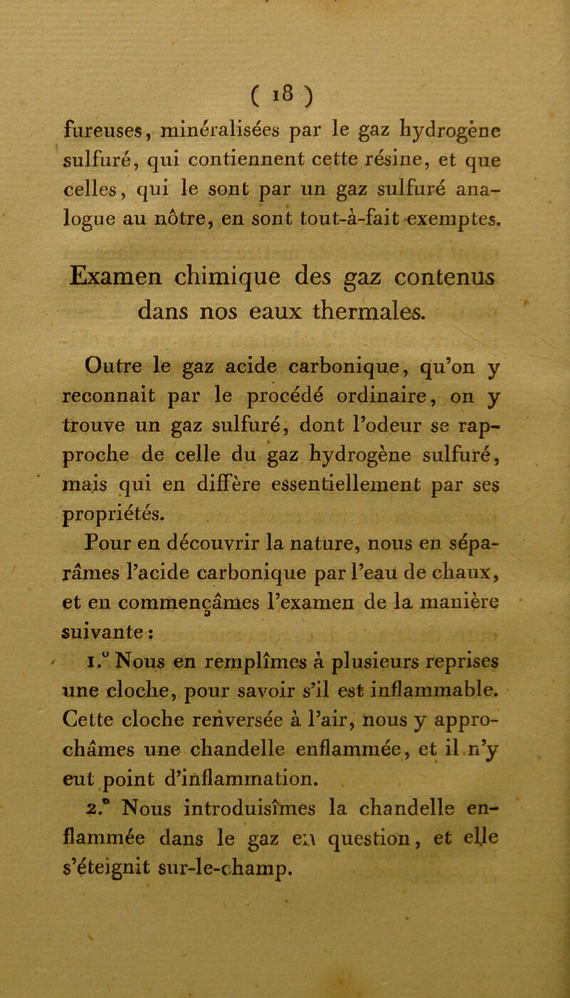 ( >8 ) fureuses, minéralisées par le gaz hydrogène sulfuré, qui contiennent cette résine, et que celles, qui le sont par un gaz sulfuré ana- logue au nôtre, en sont tout-à-fait-exemptes. Examen chimique des gaz contenus dans nos eaux thermales. Outre le gaz acide carbonique, qu’on y reconnait par le procédé ordinaire, on y trouve un gaz sulfuré, dont l’odeur se rap- proche de celle du gaz hydrogène sulfuré, mais qui en diffère essentiellement par ses propriétés. Pour en découvrir la nature, nous en sépa- râmes l’acide carbonique par l’eau de chaux, et en commençâmes l’examen de la manière D suivante : 1. ° Nous en remplîmes à plusieurs reprises une cloche, pour savoir s’il est inflammable. Cette cloche renversée à l’air, nous y appro- châmes une chandelle enflammée, et il n’y eut point d’inflammation. 2. ® Nous introduisîmes la chandelle en- flammée dans le gaz ea question, et elle s’éteignit sur-le-champ.