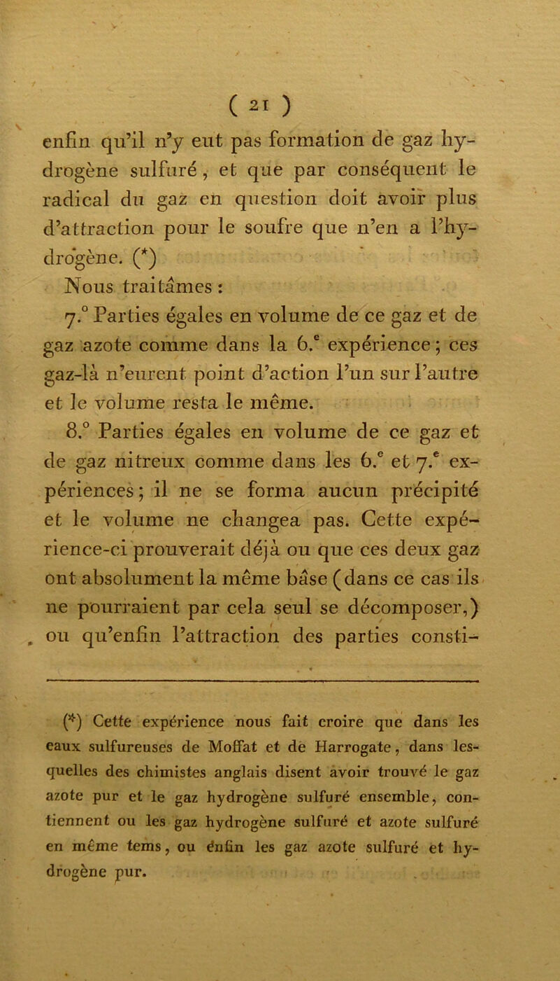 enfin qu’il n’y eut pas formation de gaz hy- drogène sulfuré, et que par conséquent le radical du gaz en question doit avoir plus d’attraction pour le soufre que n’en a l’hy- drogène. (*) Nous traitâmes : 7.0 Parties égales en volume de ce gaz et de gaz azote comme dans la 6.e expérience ; ces gaz-là n’eurent point d’action l’un sur l’autre et le volume resta le même. 8.° Parties égales en volume de ce gaz et de gaz nitreux comme dans les 6.e et 7.* ex- périences ; il ne se forma aucun précipité et le volume ne changea pas. Cette expé- rience-ci prouverait déjà ou que ces deux gaz ont absolument la même base (dans ce cas ils ne pourraient par cela seul se décomposer,) „ ou qu’enfin l’attraction des parties consti- (*) Cette expérience nous fait croire que dans les eaux sulfureuses de Moffat et de Harrogate, dans les- quelles des chimistes anglais disent avoir trouvé le gaz azote pur et le gaz hydrogène sulfuré ensemble, con- tiennent ou les gaz hydrogène sulfuré et azote sulfuré en même te ms, ou érifin les gaz azote sulfuré et hy- drogène pur.