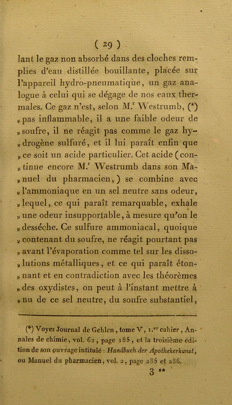 Iant le gaz non absorbé dans des cloches rem- plies d’eau distillée bouillante, placée sur l’appareil hydro-pneumatique, un gaz ana- logue à celui qui se dégage de nos eaux ther- males. Ce gaz n’est, selon M.r Westrumb, (*) «pas inflammable, il a une faible odeur de » soufre, il ne réagit pas comme le gaz hy- » drogène sulfuré, et il lui paraît enfin que » ce soit un acide particulier. Cet acide (con- tinue encore M.r Westrumb dans son Ma- » nuel du pharmacien, ) se combine avec » l’ammoniaque en un sel neutre sans odeur, » lequel, ce qui paraît remarquable, exhale * « une odeur insupportable, à mesure qu’on le «desséche. Ce sulfure ammoniacal, quoique « contenant du soufre, ne réagit pourtant pas « avant l’évaporation comme tel sur les disso- » lutions métalliques, et ce qui paraît éton- « nant et en contradiction avec les théorèmes «des oxydistes, on peut à l’instant mettre à «nu de ce sel neutre, du soufre substantiel, (*) Voyez Journal de Gehlen, tome V, 1 .er cahier, An- nales de chimie, vol. 62 , page 185 , et la troisième édi^ tion de son ouvrage intitulé : Handbuch der Apothelcerlamst, ou Manuel du pharmacien, vol. 2, page 285 et 286.. 3 ** *