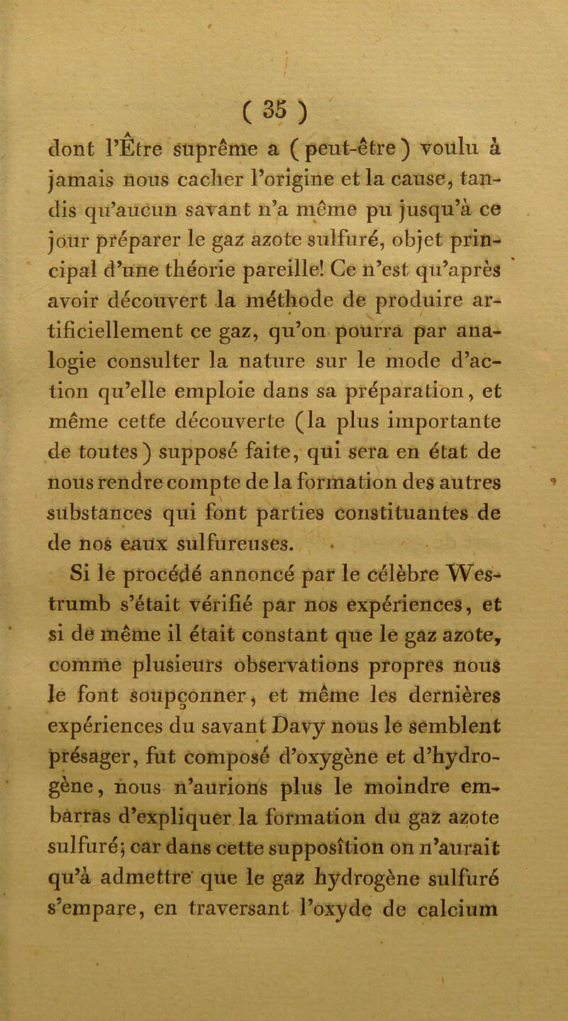 dont l’Etre suprême a ( peut-être ) voulu à jamais nous cacher l’origine et la cause, tan- dis qu’aucun savant n’a même pu jusqu’à ce jour préparer le gaz azote sulfuré, objet prin- cipal d’une théorie pareille! Ce n’est qu’après avoir découvert la méthode de produire ar- tificiellement ce gaz, qu’on pourra par ana- logie consulter la nature sur le mode d’ac- tion qu’elle emploie dans sa préparation, et même cette découverte (la plus importante de toutes) supposé faite, qui sera en état de nous rendre compte de la formation des autres substances qui font parties constituantes de de nos eaux sulfureuses. Si le procédé annoncé par le célèbre Wes- trumb s’était vérifié par nos expériences, et si de même il était constant que le gaz azote, comme plusieurs observations propres nous le font soupçonner, et même les dernières expériences du savant Davy nous le semblent présager, fut composé d’oxygène et d’hydro- gène , nous n’aurions plus le moindre em- barras d’expliquer la formation du gaz azote sulfuré; car dans cette supposition on n’aurait qu’à admettre que le gaz hydrogène sulfuré s’empare, en traversant l’oxyde de calcium