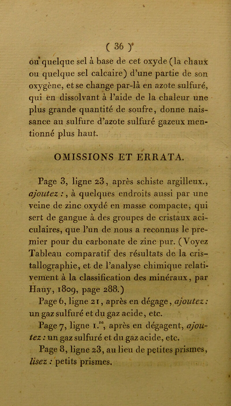 ou quelque sel à base de cet oxyde (la chaux ou quelque sel calcaire) d’une partie de son oxygène, et se change par-là en azote sulfuré, qui en dissolvant à l’aide de la chaleur une plus grande quantité de soufre, donne nais- sance au sulfure d’azote sulfuré gazeux men- tionné plus haut. \ * OMISSIONS ET ERRATA. Page 3, ligne 23, après schiste argilleux., ajoutez :, à quelques endroits aussi par une veine de zinc oxydé en masse compacte, qui sert de gangue à des groupes de cristaux aci- culaires, que l’un de nous a reconnus le pre- mier pour du carbonate de zinc pur. (Voyez Tableau comparatif des résultats de la cris- tallographie, et de l’analyse chimique relati- vement à la classification des minéraux, par Hauy, 1809, page 288.) Page 6, ligne 2T, après en dégage, ajoutez : un gaz sulfuré et du gaz acide, etc. Page 7, ligne i.re, après en dégagent, ajou- tez : un gaz sulfuré et du gaz acide, etc. Page 8, ligne 23, au lieu de petites prismes, lisez : petits prismes.