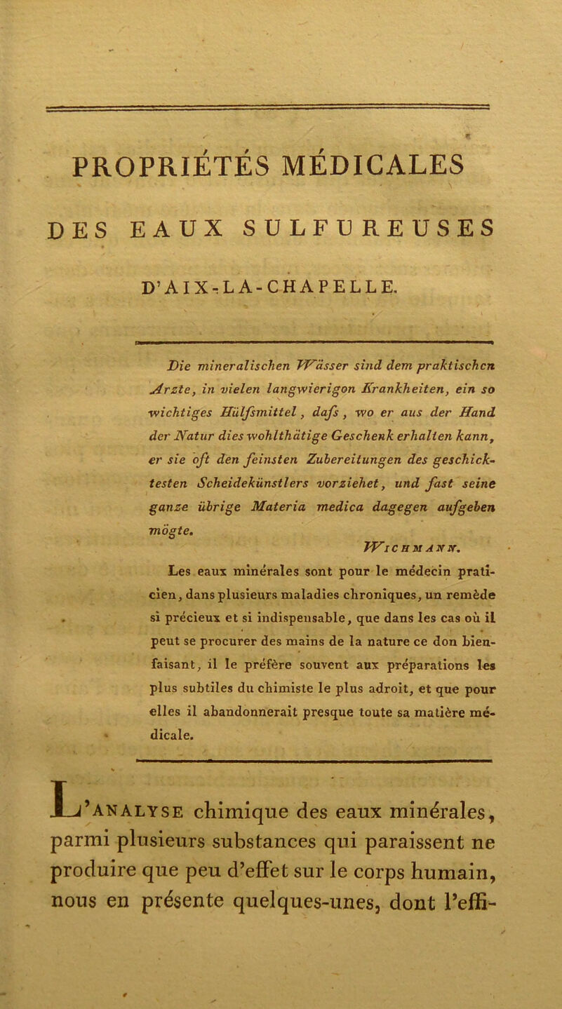 PROPRIÉTÉS MÉDICALES DES EAUX SULFUREUSES D’AIX-LA-CHAPELLE. Die miner ali s ch en Wlisser sind dem praktischcn Arzte, in vielen langwierigon Erankheiten, ein so ■wichtiges Hiïlfsmittel, dafs , wo er aus der Hand der JYatur dies wohlthàtige Geschenk erhalten kann, er sie oft den feinsten Zubereitungen des geschick- testen Scheidekiinstlers vorziehet, und fast seine ganze übrige Materia medica dagegen aufgeben mogte. JVIC TI]SI ANiV. Les eaux minérales sont pour le médecin prati- cien, dans plusieurs maladies chroniques, un remède si précieux et si indispensable, que dans les cas où il peut se procurer des mains de la nature ce don bien- faisant, il le préfère souvent aux préparations les plus subtiles du chimiste le plus adroit, et que pour elles il abandonnerait presque toute sa matière mé- dicale. Xj’analyse chimique des eaux minérales, parmi plusieurs substances qui paraissent ne produire que peu d’effet sur le corps humain, nous en présente quelques-unes, dont l’effi-