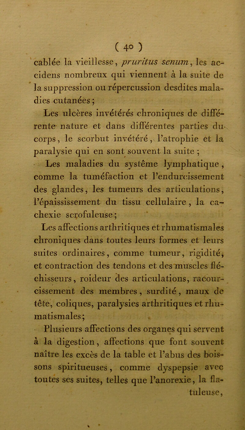 ( 4° ) câblée la vieillesse, pruritus senum, les ac- cidens nombreux qui viennent à la suite de la suppression ou répercussion desdites mala- dies cutanées ; Les ulcères invétérés chroniques de diffé- rente- nature et dans différentes parties du- corps, le scorbut invétéré, l’atrophie et la paralysie qui en sont souvent la suite ; Les maladies du système lymphatique , comme la tuméfaction et l’endurcissement des glandes, les tumeurs des articulations, l’épaississement du tissu cellulaire , la ca- chexie scrofuleuse; Les affections arthritiques et rhumatismales chroniques dans toutes leurs formes et leurs suites ordinaires, comme tumeur, rigidité, et contraction des tendons et des muscles flé- chisseurs, roideur des articulations, racour- cissement des membres, surdité, maux de tête, coliques, paralysies arthritiques et rhu- matismales ; Plusieurs affections des organes qui servent à la digestion, affections que font souvent naître les excès de la table et l’abus des bois- sons spiritueuses, comme dyspepsie avec toutes ses suites, telles que l’anorexie, la fla- tuleuse,