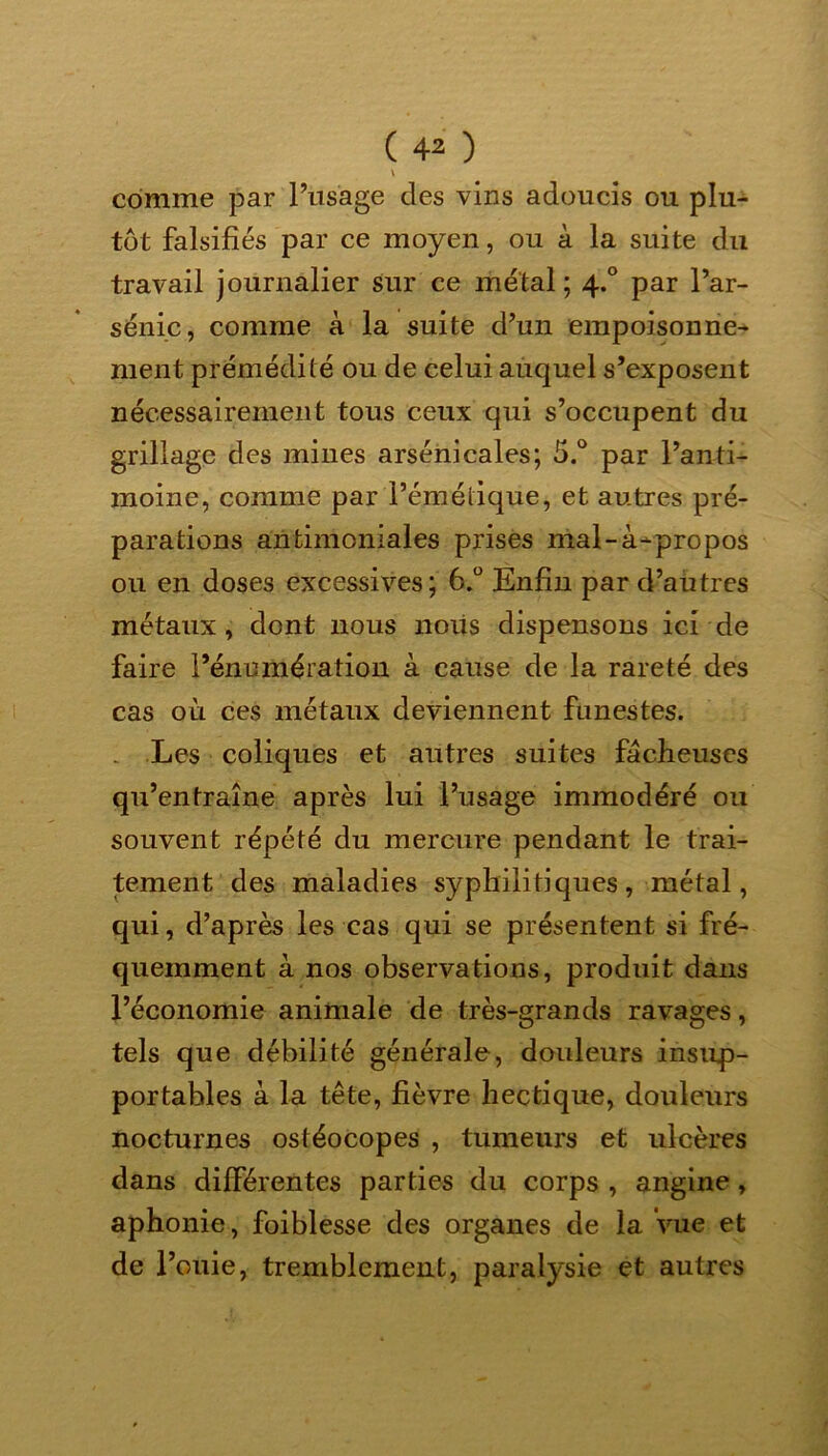 ( 4* ) \ comme par l’usage des vins adoucis ou plu- tôt falsifiés par ce moyen, ou à la suite du travail journalier sur ce métal; 4.0 par l’ar- senic, comme à la suite d’un empoisonne- ment prémédité ou de celui auquel s’exposent nécessairement tous ceux qui s’occupent du grillage des mines arsenicales; 5.° par l’anti- moine, comme par l’émétique, et autres pré- parations antimoniales prises mal-à-propos ou en doses excessives; 6.° Enfin par d’autres métaux, dont nous noiis dispensons ici de faire l’énumération à cause de la rareté des cas où ces métaux deviennent funestes. Les coliques et autres suites fâcheuses qu’entraîne après lui l’usage immodéré ou souvent répété du mercure pendant le trai- tement des maladies syphilitiques, métal, qui, d’après les cas qui se présentent si fré- quemment à nos observations, produit dans l’économie animale de très-grands ravages, tels que débilité générale, douleurs insup- portables à la tête, fièvre hectique, douleurs nocturnes ostéocopes , tumeurs et ulcères dans différentes parties du corps , angine, aphonie, foiblesse des organes de la Vue et de l’otiie, tremblement, paralysie et autres