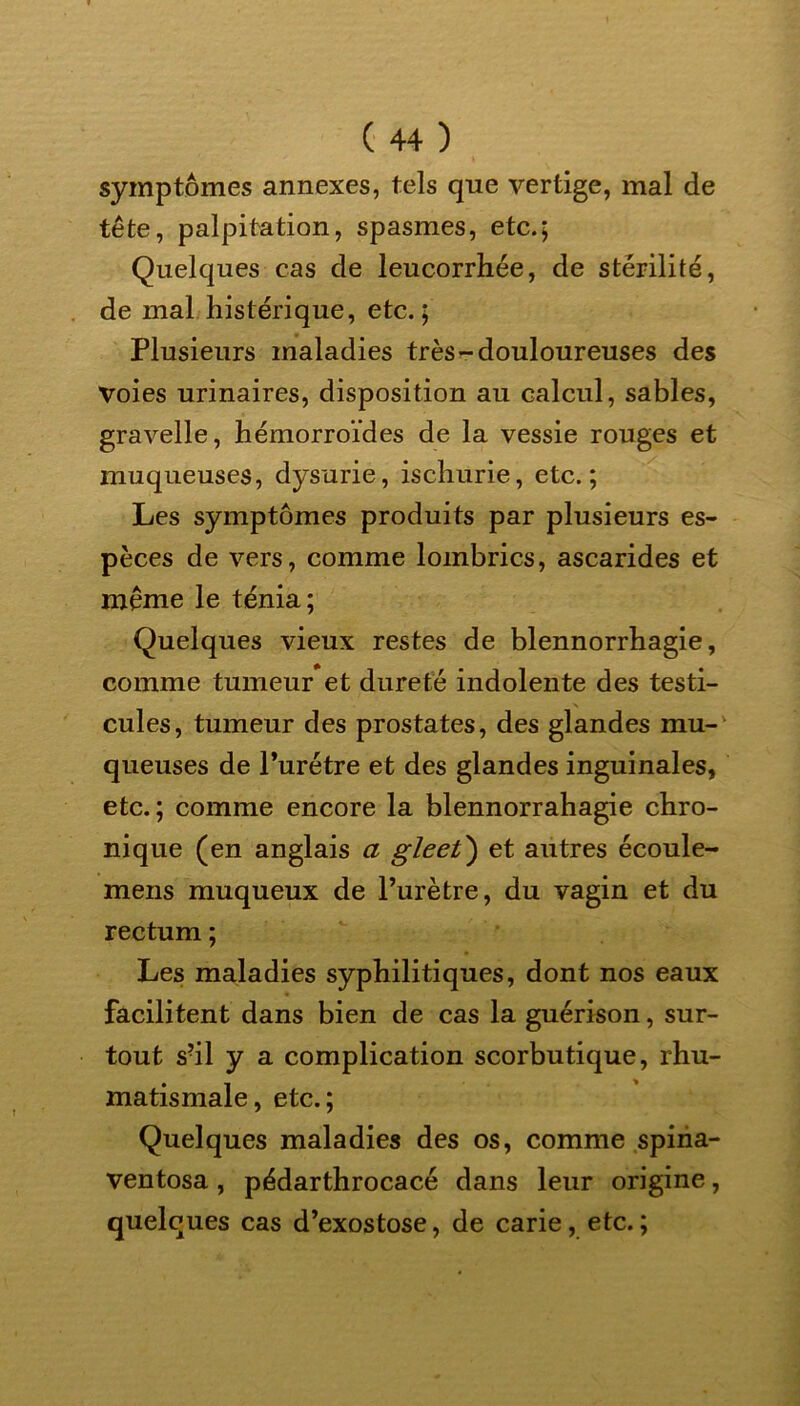 symptômes annexes, tels que vertige, mal de tête, palpitation, spasmes, etc.; Quelques cas de leucorrhée, de stérilité, de mal histérique, etc.; Plusieurs maladies très-douloureuses des Voies urinaires, disposition au calcul, sables, gravelle, hémorroïdes de la vessie rouges et muqueuses, dysurie, ischurie, etc.; Les symptômes produits par plusieurs es- pèces de vers, comme lombrics, ascarides et même le ténia; Quelques vieux restes de blennorrhagie, comme tumeur et dureté indolente des testi- cules, tumeur des prostates, des glandes mu- queuses de l’urétre et des glandes inguinales, etc. ; comme encore la blennorrahagie chro- nique (en anglais a gleet') et autres écoule- mens muqueux de l’urètre, du vagin et du rectum ; Les maladies syphilitiques, dont nos eaux facilitent dans bien de cas la guérison, sur- tout s?il y a complication scorbutique, rhu- matismale, etc.; Quelques maladies des os, comme spina- ventosa , pédarthrocacé dans leur origine, quelques cas d’exostose, de carie, etc.;