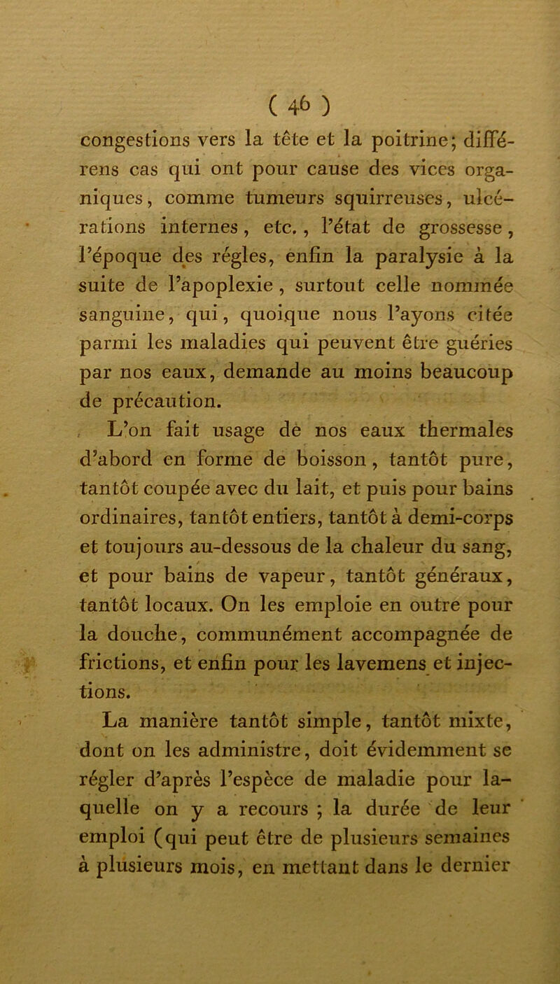 ( 4& ) congestions vers la tête et la poitrine; diffé- rens cas qui ont pour cause des vices orga- niques , comme tumeurs squirreuses, ulcé- rations internes , etc., l’état de grossesse , l’époque des régies, enfin la paralysie à la suite de l’apoplexie , surtout celle nommée sanguine, qui, quoique nous l’ayons citée parmi les maladies qui peuvent être guéries par nos eaux, demande au moins beaucoup de précaution. L’on fait usage de nos eaux thermales d’abord en forme de boisson, tantôt pure, tantôt coupée avec du lait, et puis pour bains ordinaires, tantôt entiers, tantôt à demi-corps et toujours au-dessous de la chaleur du sang, et pour bains de vapeur, tantôt généraux, tantôt locaux. On les emploie en outre pour la douche, communément accompagnée de frictions, et enfin pour les lavemens et injec- tions. La manière tantôt simple, tantôt mixte, dont on les administre, doit évidemment se régler d’après l’espèce de maladie pour la- quelle on y a recours ; la durée de leur emploi (qui peut être de plusieurs semaines à plusieurs mois, en mettant dans le dernier