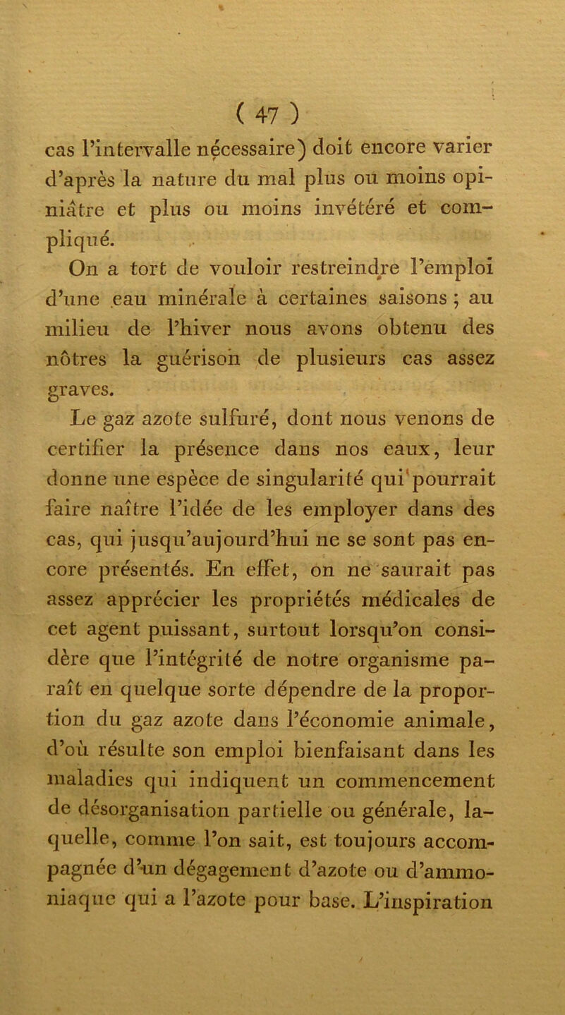 cas l’intervalle nécessaire) doit encore varier d’après la nature du mal plus ou moins opi- niâtre et plus ou moins invétéré et com- pliqué. On a tort de vouloir restreindre l’emploi d’une eau minérale à certaines saisons ; au milieu de l’hiver nous avons obtenu des nôtres la guérison de plusieurs cas assez graves. Le gaz azote sulfuré, dont nous venons de certifier la présence dans nos eaux, leur donne une espèce de singularité qui pourrait faire naître l’idée de les employer dans des cas, qui jusqu’aujourd’hui ne se sont pas en- core présentés. En effet, on ne saurait pas assez apprécier les propriétés médicales de cet agent puissant, surtout lorsqu’on consi- dère que l’intégrité de notre organisme pa- raît en quelque sorte dépendre de la propor- tion du gaz azote dans l’économie animale, d’où résulte son emploi bienfaisant dans les maladies qui indiquent un commencement de désorganisation partielle ou générale, la- quelle, comme l’on sait, est toujours accom- pagnée d’un dégagement d’azote ou d’ammo- niaque qui a l’azote pour base. L’inspiration