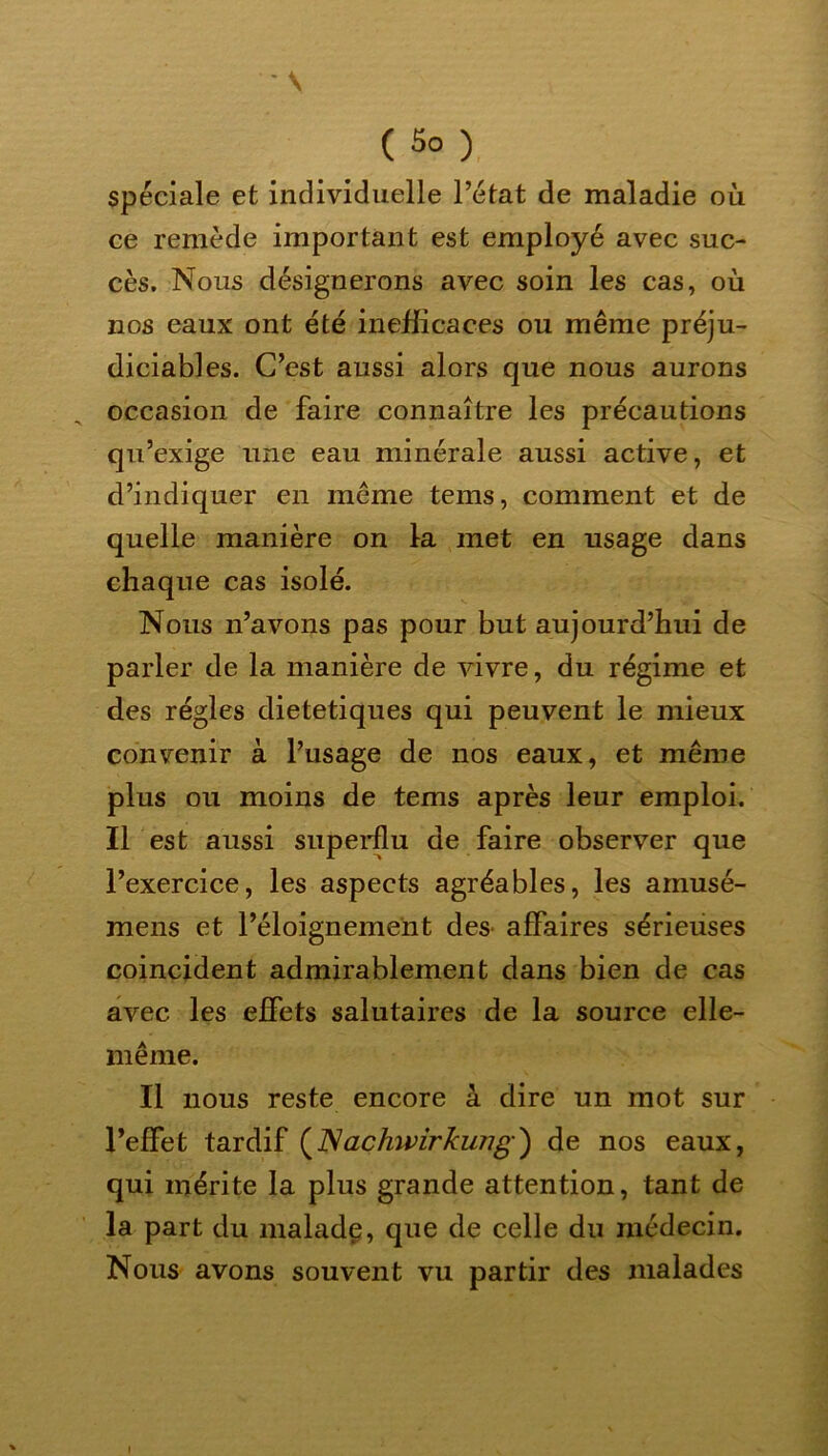 \ ( 5o ) spéciale et individuelle l’état de maladie où ce remède important est employé avec suc- cès. Nous désignerons avec soin les cas, où nos eaux ont été inefficaces ou même préju- diciables. C’est aussi alors que nous aurons occasion de faire connaître les précautions qu’exige une eau minérale aussi active, et d’indiquer en même tems, comment et de quelle manière on Ira met en usage dans chaque cas isolé. Nous n’avons pas pour but aujourd’hui de parler de la manière de vivre, du régime et des régies diététiques qui peuvent le mieux convenir à l’usage de nos eaux, et même plus ou moins de tems après leur emploi. Il est aussi superflu de faire observer que l’exercice, les aspects agréables, les arnusé- mens et l’éloignement des affaires sérieuses coincident admirablement dans bien de cas avec les effets salutaires de la source elle- même. Il nous reste encore à dire un mot sur l’effet tardif (2Vachwirkung') de nos eaux, qui mérite la plus grande attention, tant de la part du malade, que de celle du médecin. Nous avons souvent vu partir des malades i