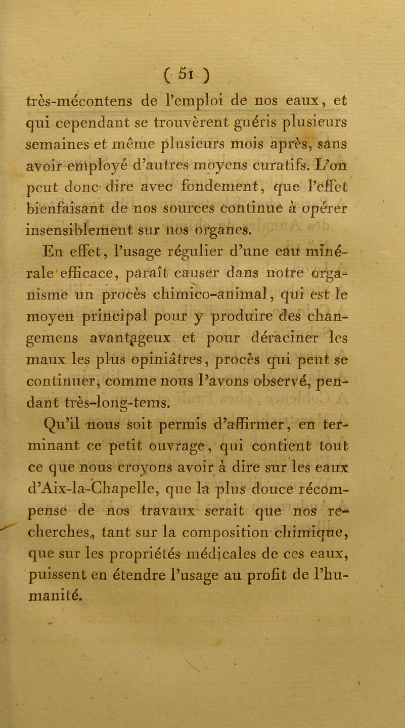 (■Si ) très-mécontens de l’emploi de nos eaux, et qui cependant se trouvèrent guéris plusieurs semaines et même plusieurs mois après, sans avoir employé d’autres moyens curatifs. L’on peut donc dire avec fondement, que l’effet bienfaisant de nos sources continue à opérer insensiblement sur nos organes. En effet, l’usage régulier d’une eau miné- rale efficace, paraît causer dans notre orga- nisme un procès chimico-animal, qui est le moyen principal pour y produire des chan- gemens avantageux et pour déraciner les maux les plus opiniâtres, procès qui peut se continuer, comme nous l’avons observé, pen- dant très-long-tems. Qu’il nous soit permis d’affirmer , en ter- minant ce petit ouvrage, qui contient tout ce que nous croyons avoir à dire sur les eaux d’Aix-la-Chapelle, que la plus douce récom- pense de nos travaux serait que nos re- cherches^ tant sur la composition chimique, que sur les propriétés médicales de ces eaux, puissent en étendre l’usage au profit de l’hu- manité.