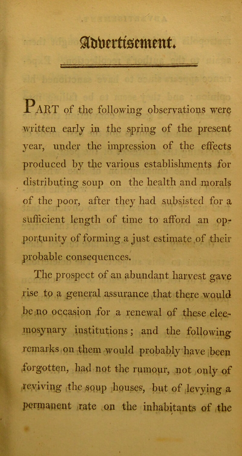 ^fatoerttsement. Part of the following observations were written early in the spring of the present year, under the impression of the effects / produced by the various establishments for distributing soup on the health and morals of the poor, after they had subsisted for a sufficient length of time to afford an op- portunity of forming a just estimate .of their probable consequences. The prospect of an abundant harvest gave rise to a general assurance that there would be.no occasion for a renewal of these elee- mosynary institutions; and the following remarks on them would probably have been forgotten, had not the rumour, not only of reviving the soup houses, but of levying a permanent rate on the inhabitants of the