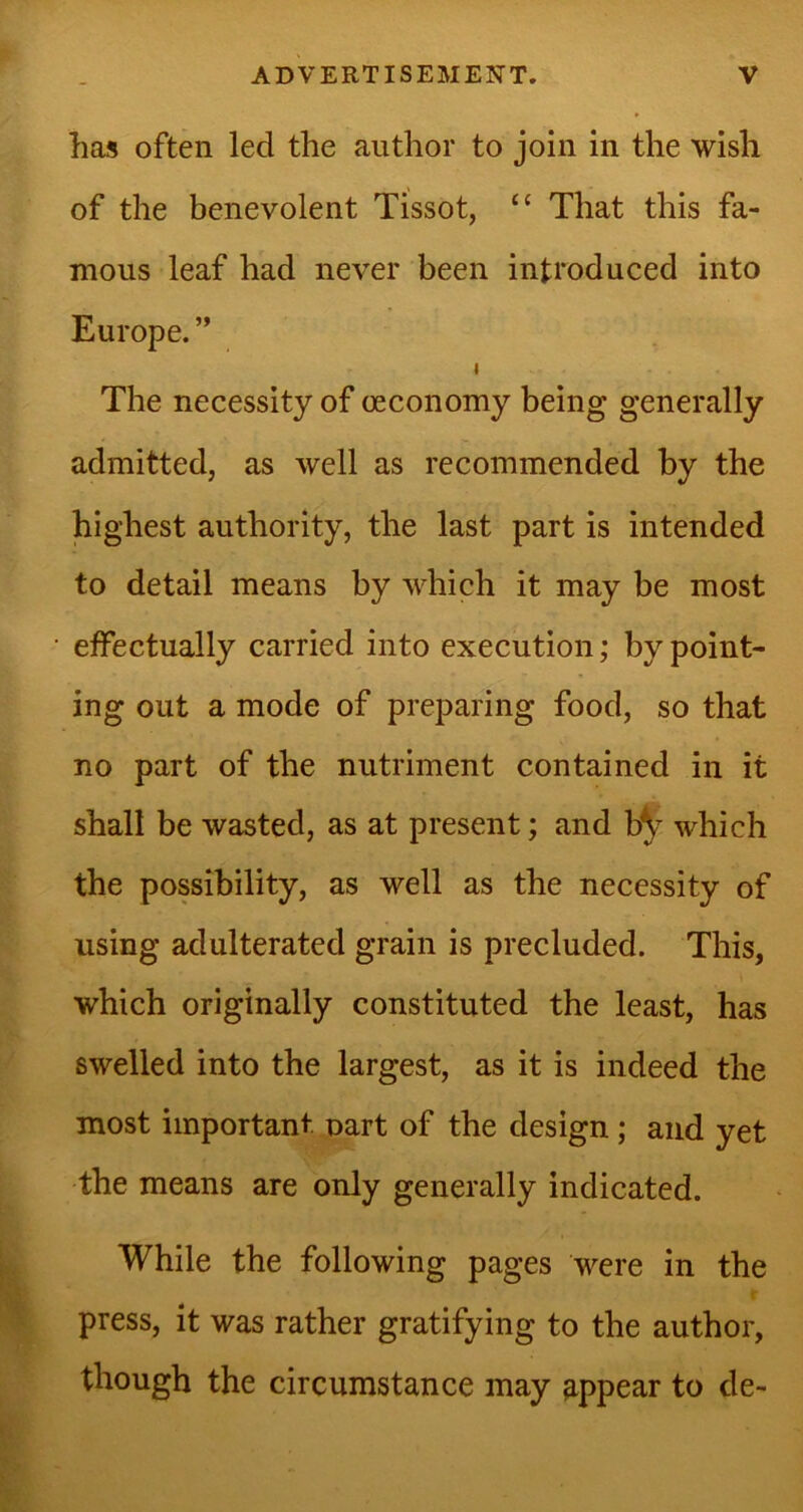 has often led the author to join in the wish of the benevolent Tissot, “ That this fa- mous leaf had never been introduced into Europe. ” i The necessity of oeconomy being generally admitted, as well as recommended by the highest authority, the last part is intended to detail means by which it may be most effectually carried into execution; by point- ing out a mode of preparing food, so that no part of the nutriment contained in it shall be wasted, as at present; and b^r which the possibility, as well as the necessity of using adulterated grain is precluded. This, - ' which originally constituted the least, has swelled into the largest, as it is indeed the most important part of the design ; and yet the means are only generally indicated. While the following pages were in the press, it was rather gratifying to the author, though the circumstance may appear to de-