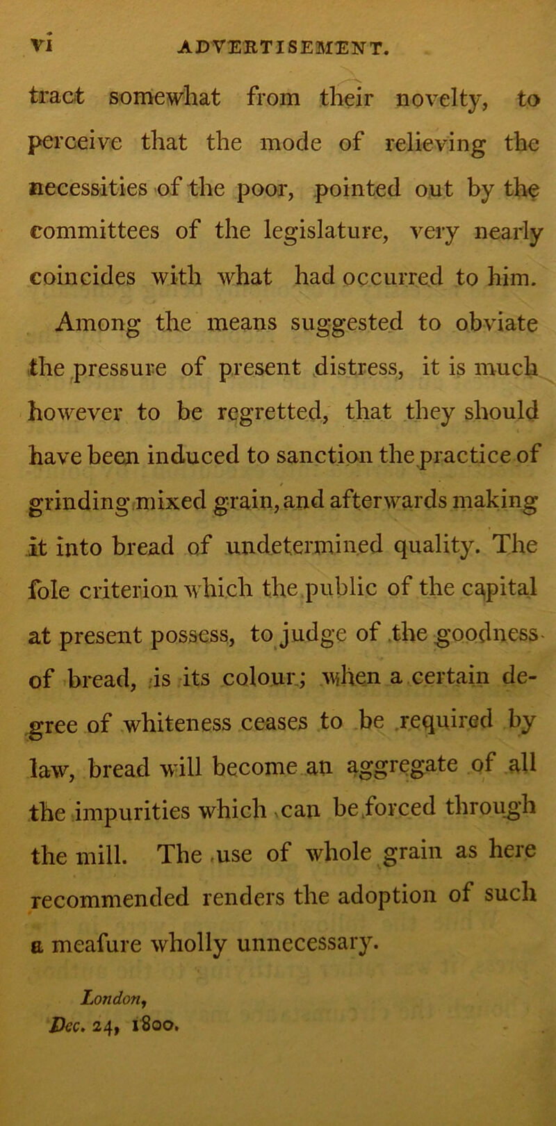 tract somewhat from their novelty, to perceive that the mode of relieving the necessities of the poor, pointed out by the committees of the legislature, very nearly coincides with what had occurred to him. Among the means suggested to obviate the pressure of present distress, it is much however to be regretted, that they should have been induced to sanction the practice of grinding mixed grain, and afterwards making it into bread of undetermined quality. The foie criterion which the public of the capital at present possess, to judge of the goodness of bread, is its colour ; when a certain de- gree of whiteness ceases to be required by law, bread will become an aggregate of all the impurities which can be forced through the mill. The-use of whole grain as here recommended renders the adoption of such a meafure wholly unnecessary. London, Dec. 24, 1800.