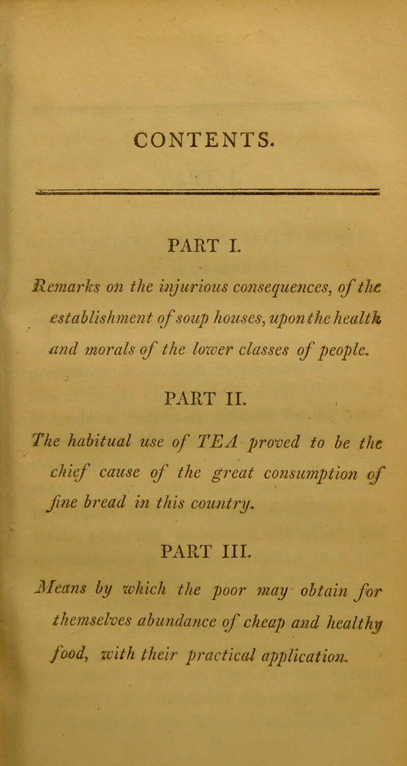 CONTENTS. PART I. Remarks on the injurious consequences, of the establishment of soup houses, uponthe health and morals of the lower classes of people. PART II. The habitual use of TEA proved to be the chief cause of the great consumption of fine bread in this country. PART III. Means by which the poor may obtain for themselves abundance of cheap and healthy food, with their practical application..