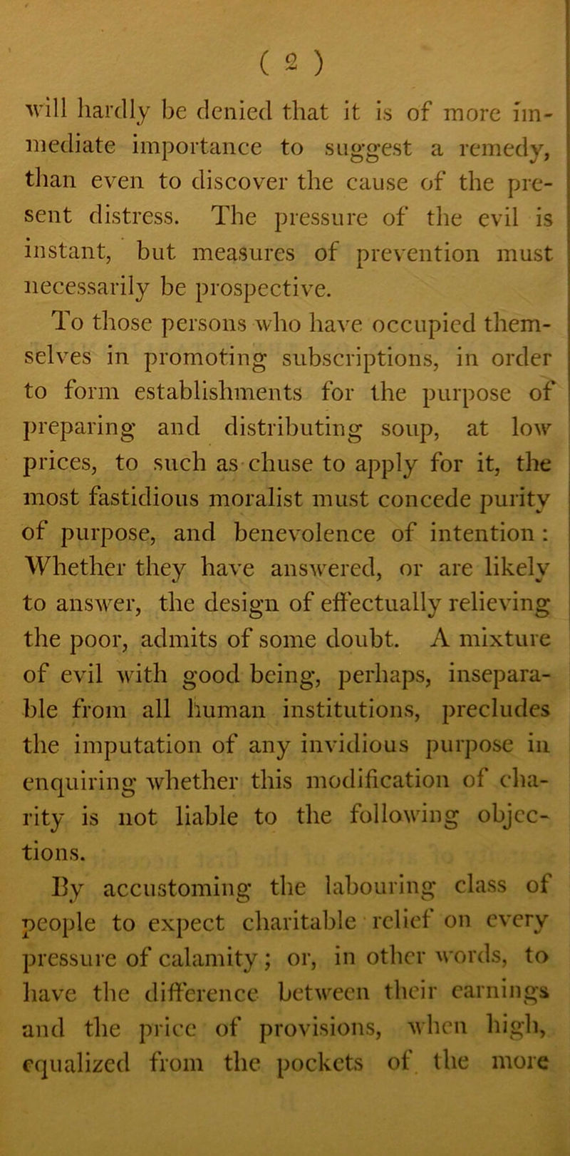 will hardly be denied that it is of more im- mediate importance to suggest a remedy, than even to discover the cause of the pre- sent distress. The pressure of the evil is instant, but measures of prevention must necessarily be prospective. To those persons who have occupied them- selves in promoting subscriptions, in order to form establishments for the purpose of preparing and distributing soup, at low prices, to such as chuse to apply for it, the most fastidious moralist must concede purity of purpose, and benevolence of intention : Whether they have answered, or are likely to answer, the design of effectually relieving the poor, admits of some doubt. A mixture of evil with good being, perhaps, insepara- ble from all human institutions, precludes the imputation of any invidious purpose in enquiring whether this modification of cha- rity is not liable to the following objec- tions. By accustoming the labouring class of people to expect charitable relief on every pressure of calamity; or, in other words, to have the difference between their earnings and the price of provisions, when high, equalized from the pockets of the more