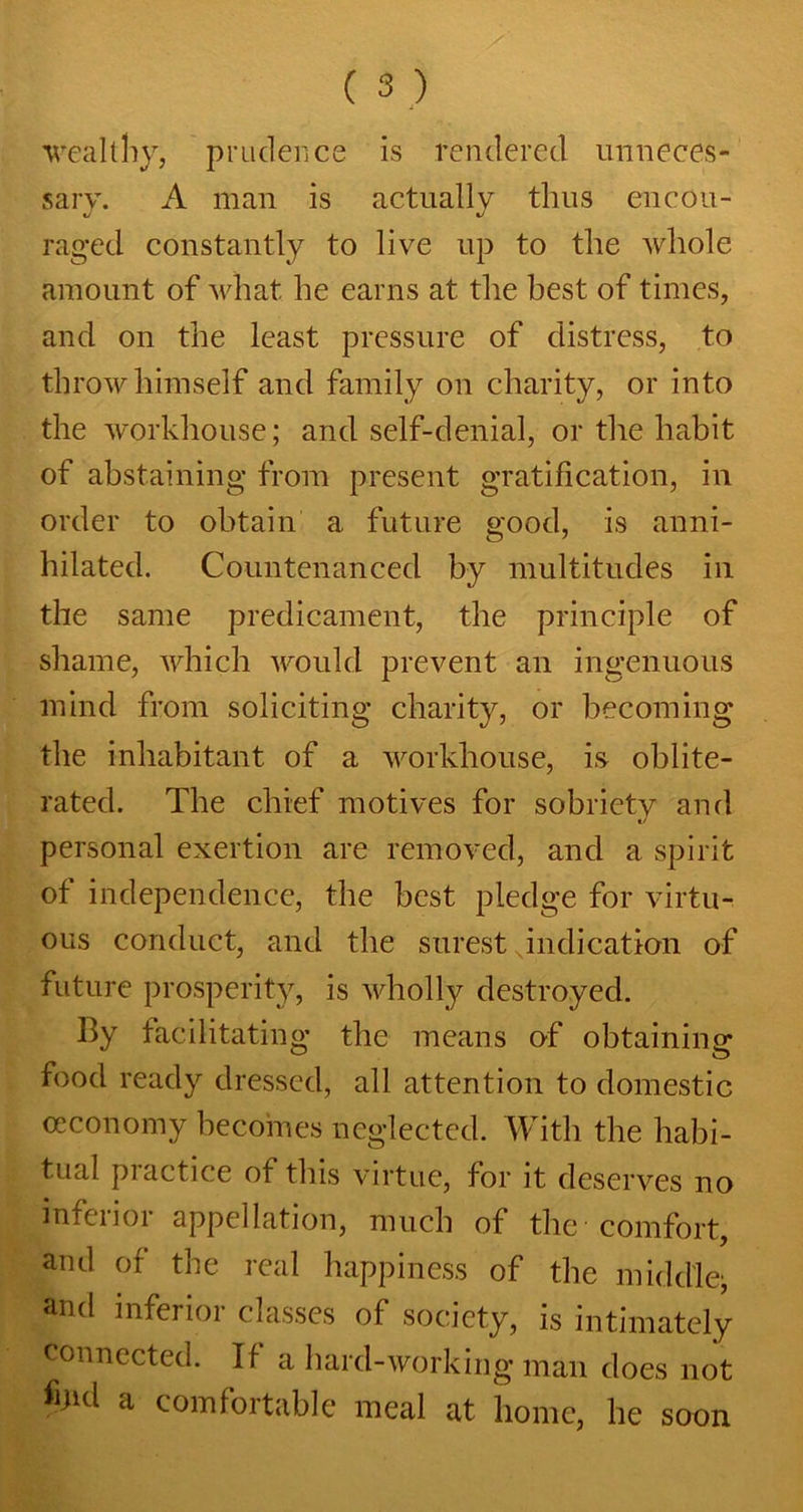 wealthy, prudence is rendered unneces- sary. A man is actually thus encou- raged constantly to live up to the whole amount of what he earns at the best of times, and on the least pressure of distress, to throw himself and family on charity, or into the workhouse; and self-denial, or the habit of abstaining from present gratification, in order to obtain a future good, is anni- hilated. Countenanced by multitudes in the same predicament, the principle of shame, which would prevent an ingenuous mind from soliciting charity, or becoming the inhabitant of a workhouse, is oblite- rated. The chief motives for sobriety and t/ personal exertion are removed, and a spirit of independence, the best pledge for virtu- ous conduct, and the surest indication of future prosperity, is wholly destroyed. By facilitating the means of obtaining food ready dressed, all attention to domestic ceconomy becomes neglected. With the habi- tual practice of this virtue, for it deserves no inferior appellation, much of the comfort, and of the real happiness of the middle; and inferior classes of society, is intimately Connected. If a hard-working man does not %d a comfortable meal at home, he soon