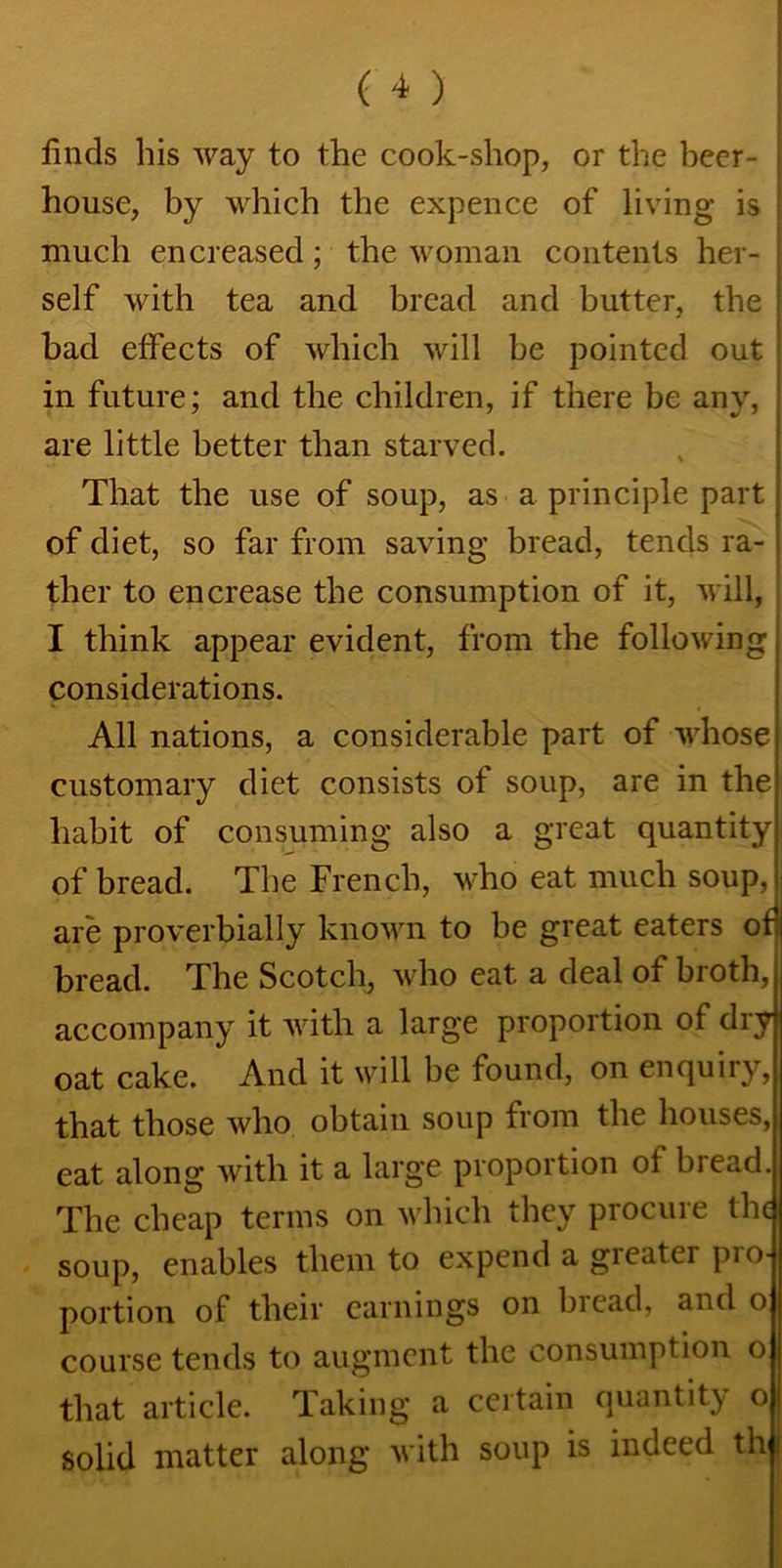 finds his way to the cook-shop, or the beer- house, by which the expence of living is much encreased; the woman contents her- self with tea and bread and butter, the bad effects of which will be pointed out in future; and the children, if there be any, ; are little better than starved. That the use of soup, as a principle part of diet, so far from saving bread, tends ra- ther to en crease the consumption of it, will, I think appear evident, from the following, considerations. All nations, a considerable part of whose customary diet consists of soup, are in the habit of consuming also a great quantity of bread. The French, who eat much soup, are proverbially known to be great eaters of bread. The Scotch, who eat a deal of broth, accompany it with a large proportion of dry oat cake. And it will be found, on enquiry, that those who obtain soup from the houses, eat along with it a large proportion of bread. The cheap terms on which they procure the soup, enables them to expend a gieatei pio- portion of their earnings on bread, and o course tends to augment the consumption o that article. Taking a certain quantity o solid matter along with soup is indeed th