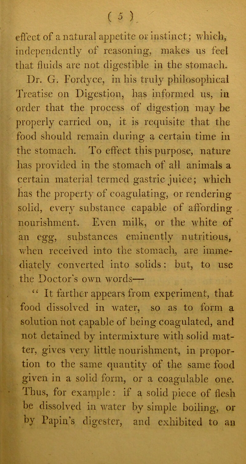 effect of a natural appetite or instinct; which, independently of reasoning, makes us feel that fluids are not digestible in the stomach. Dr. G. Fordyce, in his truly philosophical Treatise on Digestion, has informed us, in order that the process of digestion may be properly carried on, it is requisite that the food should remain during a certain time in the stomach. To effect this purpose, nature has provided in the stomach of all animals a certain material termed gastric juice; which has the property of coagulating, or rendering solid, every substance capable of affording nourishment. Even milk, or the white of an egg, substances eminently nutritious, when received into the stomach, are imme- diately converted into solids: but, to use the Doctor's own words— “ It farther appears from experiment, that food dissolved in Avater, so as to form a solution not capable of being coagulated, and not detained by intermixture Avith solid mat- ter, gives very little nourishment, in propor- tion to the same quantity of the same food given in a solid form, or a coagulable one. Thus, for example : if a solid piece of flesh, be dissolved in Avater by simple boiling, or by Papin’s digester, and exhibited to an