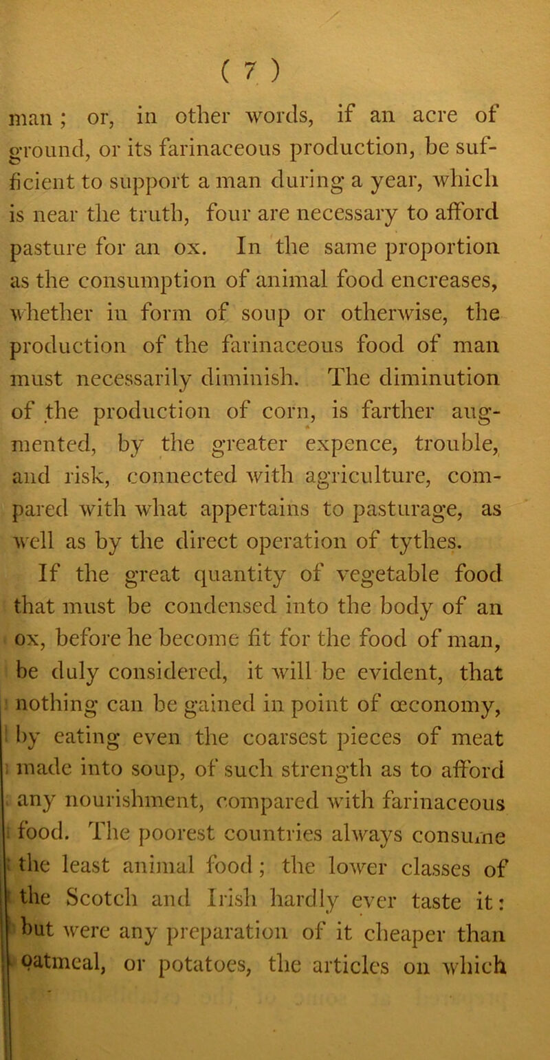 man; or, in other words, if an acre of ground, or its farinaceous production, be suf- ficient to support a man during a year, which is near the truth, four are necessary to afford pasture for an ox. In the same proportion as the consumption of animal food encreases, whether in form of soup or otherwise, the production of the farinaceous food of man must necessarily diminish. The diminution of the production of corn, is farther aug- mented, by the greater expence, trouble, and risk, connected with agriculture, com- pared with what appertains to pasturage, as well as by the direct operation of tythes. If the great quantity of vegetable food that must be condensed into the body of an ox, before he become fit for the food of man, be duly considered, it will be evident, that nothing can be gained in point of ceconomy, ! by eating even the coarsest pieces of meat ; made into soup, of such strength as to afford any nourishment, compared with farinaceous > food. The poorest countries always consume : the least animal food; the lower classes of the Scotch and Irish hardly ever taste it: but were any preparation of it cheaper than oatmeal, or potatoes, the articles on which I j