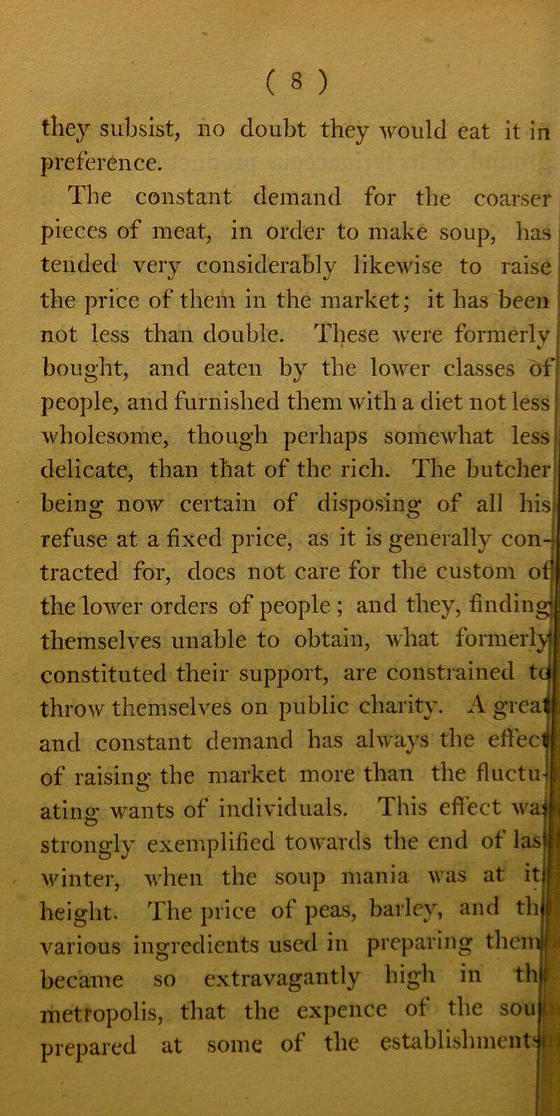 tliey subsist, no doubt they would eat it in preference. The constant demand for the coarser pieces of meat, in order to make soup, has tended very considerably likewise to raise the price of them in the market; it has been not less than double. These were formerly; bought, and eaten by the lower classes of; people, and furnished them with a diet not less: wholesome, though perhaps somewhat less delicate, than that of the rich. The butcher being now certain of disposing of all his refuse at a fixed price, as it is generally con- tracted for, does not care for the custom of] the lower orders of people ; and they, finding! themselves unable to obtain, what formerly) constituted their support, are constrained tc throw themselves on public charity. A greal and constant demand has always the effect of raisins: the market more than the fluctu-1 ating wants of individuals. This effect waj ij strongly exemplified towards the end of las) j winter, when the soup mania was at it I height. The price of peas, barley, and th r various ingredients used in preparing themp became so extravagantly high in thl metropolis, that the expence of the sou j prepared at some of the establishments!