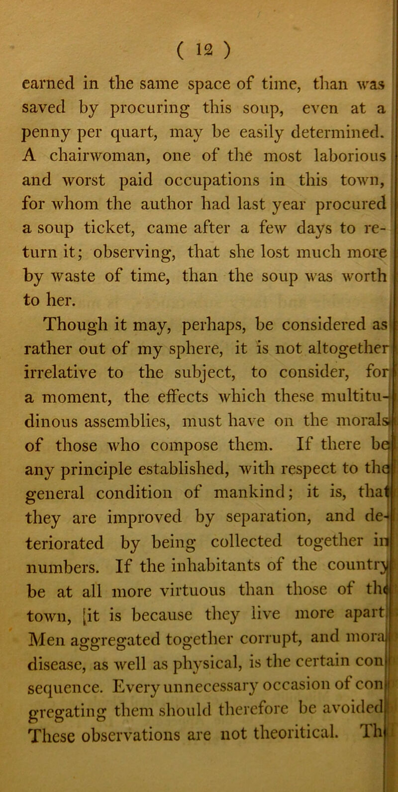 earned in the same space of time, than was saved by procuring this soup, even at a penny per quart, may be easily determined. A chairwoman, one of the most laborious and worst paid occupations in this town, for whom the author had last year procured a soup ticket, came after a few days to re- turn it; observing, that she lost much more by waste of time, than the soup was worth to her. Though it may, perhaps, be considered as rather out of my sphere, it is not altogether | irrelative to the subject, to consider, for j a moment, the effects which these multitu-4 [ dinous assemblies, must have on the morals) I of those who compose them. If there be I any principle established, with respect to thq t general condition of mankind; it is, thatf they are improved by separation, and de^f teriorated by being collected together in numbers. If the inhabitants of the country! be at all more virtuous than those of thd town, [it is because they live more apart, Men aggregated together corrupt, and mora B disease, as well as physical, is the certain con sequence. Every unnecessary occasion of con j gregating them should therefore be avoided i These observations are not theoritical. Thu