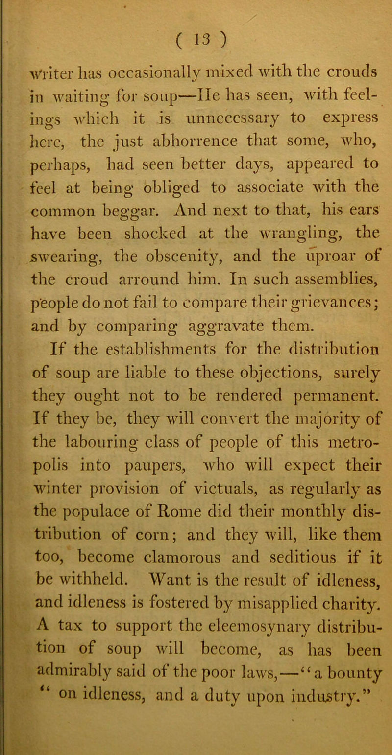 writer has occasionally mixed with the crouds in waiting for soup—He has seen, with feel- ings which it is unnecessary to express here, the just abhorrence that some, who, perhaps, had seen better days, appeared to feel at being obliged to associate with the common beggar. And next to that, his ears have been shocked at the wrangling, the swearing, the obscenity, and the uproar of the croud arround him. In such assemblies, people do not fail to compare their grievances; and by comparing aggravate them. If the establishments for the distribution of soup are liable to these objections, surely they ought not to be rendered permanent. If they be, they will convert the majority of the labouring class of people of this metro- polis into paupers, who will expect their winter provision of victuals, as regularly as the populace of Rome did their monthly dis- tribution of corn; and they will, like them too, become clamorous and seditious if it be withheld. Want is the result of idleness, and idleness is fostered by misapplied charity. A tax to support the eleemosynary distribu- tion of soup will become, as has been admirably said of the poor laws, — “a bounty “ on idleness, and a duty upon industry.”